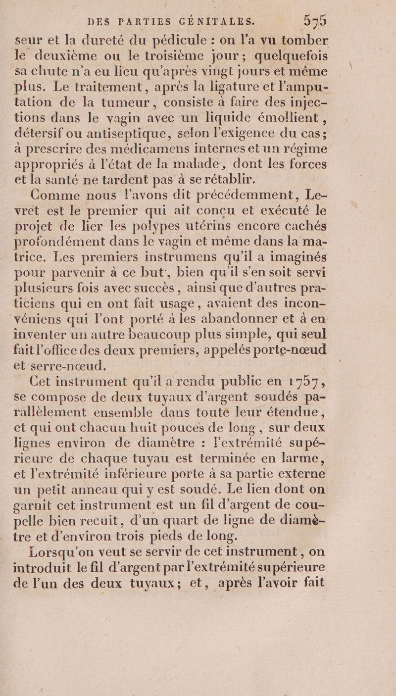 seur et la dureté du REG : on l’a vu tomber le deuxième ou le troisième jour ; quelquefois sa chute n’a eu lieu qu'après vingt jours et même plus. Le traitement, après la ligature et l’ampu- tation de la tumeur, consiste à faire des injec- tions dans le vagin avec un liquide émollient, détersif ou antiseptique, selon l'exigence du cas; à prescrire des médicamens internes et un régime appropriés à l'état de la malade , dont les forces et la santé ne tardent pas à se rétablir, Comme nous l'avons dit précédemment, Le- vret est le premier qui ait concu et exécuté le projet de lier les polypes utérins encore cachés profondément dans le vagin et même dans la ma- _ trice. Les premiers instrumens qu'il a imaginés pour parvenir à ce but, bien qu'il s'en soit servi plusieurs fois avec succès, ainsi que d’autres pra- ticiens qui en ont fait usage, avaient des incon- ‘véniens qui l'ont porté à les abandonner et à en inventer un autre beaucoup plus simple, qui seul fait l'office des deux premiers, appelés porte-nœud et serre-nœud. Cet instrument qu'il a rendu public en 1757, se compose de deux tuyaux d'argent soudés pa- rallèlement ensemble dans toute leur étendue, et qui ont chacun huit pouces de long , sur deux lignes environ de diamètre : Fextrémité supé- rieure de chaque tuyau est terminée en larme, et l'extrémité inférieure porte à sa partie externe un petit anneau qui y est soudé. Le lien dont on garnit cet instrument est un fil d'argent de cou- pelle bien recuit, d’un quart de ligne de diamè- ire et d'environ trois pieds de long. | Lorsqu'on veut se servir de cet instrument , on introduit le fil d'argent par l'extrémité supérieure de l’un des deux tuyaux; et, après l'avoir fait