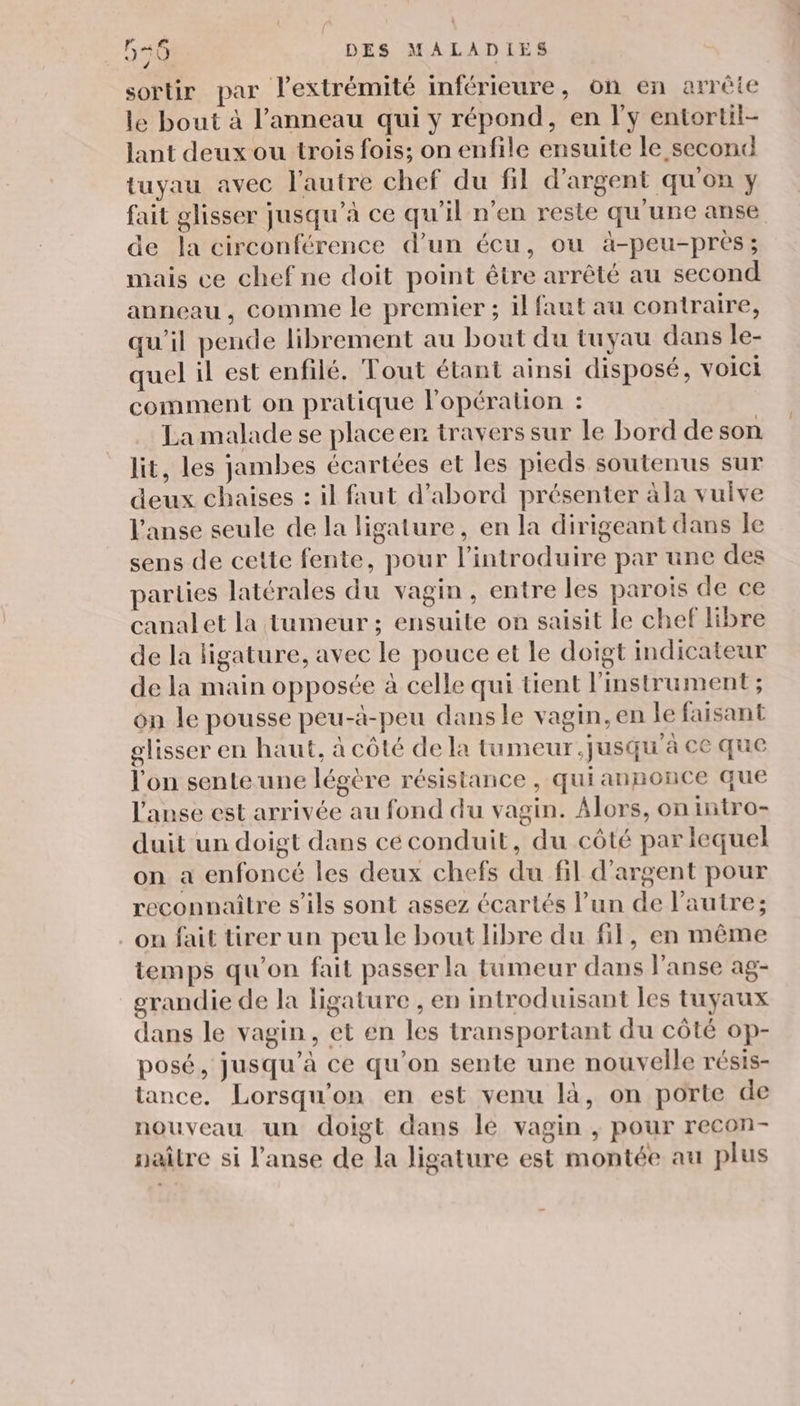 sortir par lextrémité inférieure, on en arrête le bout à l'anneau qui y répond, en l'y entortil- lant deux ou trois fois; on enfile ensuite le second tuyau avec l’autre chef du fil d'argent qu'on y fait glisser jusqu’à ce qu'il n’en reste qu'une anse de la circonférence d’un écu, ou à-peu-près; mais ce chef ne doit point être arrêté au second anneau, comme le premier ; il faut au contraire, qu’il pende librement au bout du tuyau dans le- quel il est enfilé. Tout étant ainsi disposé, voici comment on pratique lopératon : La malade se placeer travers sur le bord deson lit, les jambes écartées et les pieds soutenus sur deux chaises : il faut d’abord présenter àla vulve l'anse seule de la ligature, en la dirigeant dans Île sens de cette fente, pour l’introduire par une des parties latérales du vagin, entre les parois de ce canalet la tumeur ; ensuite on saisit le chef libre de la ligature, avec le pouce et le doigt indicateur de la main opposée à celle qui tient l'instrument ; on le pousse peu-à-peu dansle vagin, en Je faisant glisser en haut, à côté de la tumeur jusqu'à ce que l'on sente une légère résistance, quiannonce que l'anse est arrivée au fond du vagin. Alors, on intro- duit un doigt dans ce conduit, du côté par lequel on a enfoncé les deux chefs du fil d'argent pour reconnaître s'ils sont assez écartés l’un de l'autre; on fait tirer un peu le bout libre du fil, en même temps qu'on fait passer la tumeur dans l’anse ag- grandie de la ligature , en introduisant les tuyaux dans le vagin, et en les transportant du côté op- posé, jusqu’à ce qu’on sente une nouvelle résis- tance. Lorsqu'on en est venu là, on porte de nouveau un doigt dans le vagin , pour recon- naître si l’anse de la ligature est montée au plus