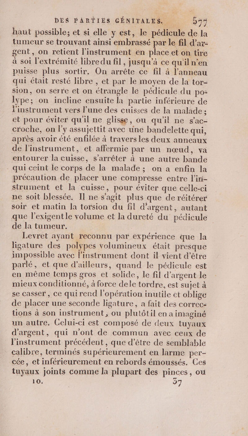 haut possible; et si elle y est, le pédicule de la tumeur se trouvant ainsi embrassé par le fil d’ar- gent, on retient l'instrument én place et on tire à soi l'extrémité libre du fil, jusqu’à ce qu'il n'en puisse plus sortir. On arrête ce fil à l'anneau qui était resté libre , et par le moyen de la tor- sion, on serre et on étrangle le pédicule du pos: lype; on incline ensuite là partie inférieure de l'instrument vers l’une des cuisses de la malade ; et pour éviter qu'il ne glisse, ou qu'il ne s’ac- croche, on l'y assujettit avec une bandelette qui, après avoir élé enfilée à travers les deux anneaux de l'instrument, ét affermie par un nœud, va entourer la cuisse, s'arrêter à une autre bande - qui ceint le corps de la malade ; on a enfin la précaution de placer une compresse entre l’iri- strument et la cuisse, pour éviter que celle-ci ne soit blessée. Il ne s’agit plus que de réitérer soir et matin la torsion du fil d'argent, autant que l’exigentle volume et la dureté du pédicule de la tumeur. Levret ayant reconnu par expérience que la ligature des polypes volumineux était presque impossible avec l'instrument dont il vient d’être parlé, et que d’ailleurs, quand le pédicule est en même temps gros et solide, le fil d'argent le mieux conditionné, à force dele tordre, est sujet à se casser, ce qui rend l'opération inutile et oblige de placer une seconde ligature, à fait des correc- üons à son instrument ; ou plutôtil en a imaginé un autre, Celui-ci est composé de deux tuyaux d'argent, qui n'ont de commun avec ceux de l'instrument précédent , que d’être de semblable calibre, terminés supérieurement en larme per- cée, et inférieurement en rebords émoussés. Ces tuyaux Joints comme la plupart des pinces ; ou 10, 37