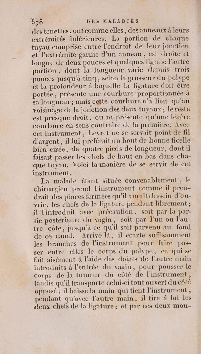 des tenettes, ontcomme elles, des anneaux à leurs extrémités inférieures. La portion de chaque tuyau comprise entre l'endroit de leur jonction et l'extrémité garnie d’un anneau, est droite et longue de deux pouces et quelques lignes; l'autre portion, dont la longueur varie depuis trois pouces jusqu’à cinq, selon la grosseur du polype et la profondeur à laquelle la ligature doit être portée, présente une courbure’ proportionnée à sa longueur; mais cette courbure n’a lieu qu'au voisinage de la jonction des deux tuyaux ; le reste est presque droit, ou ne présente qu'une légère courbure en sens contraire de la première. Avec cet instrument, Levret ne se servait point de fil d'argent, il lui préférait un bout de bonne ficelle bien cirée, de quatre pieds de longueur, dont il faisait passer les chefs de haut en bas dans cha- que tuyau. Voici la manière de se servir de cet instrument. La malade étant située convenablement , le chirurgien prend l'instrument comme il pren- drait des pinces fermées qu'il aurait dessein d’ou- vrir, les chefs de la ligature pendant librement ; il l'introduit avec précaution, soit par la par- tie postérieure du vagin, soit par l’un ou l'au- tre côté, jusqu’à ce qu'il soit parvenu au fond de ce canal. Arrivé là, il écarte suflisamment les branches de linstrument pour faire pas- ser entre elles le corps du polype, ce qui se fait aisément à l’aide des doigts de l’autre main introduits à l'entrée du vagin, pour pousser le corps de la tumeur du côté de l'instrument , tandis qu’il transporte celui-ci tout ouvert du côté opposé ; il baisse la main qui tient l'instrument , pendant qu'avec l'autre main, il tire à lui les deux chefs de la ligature; et par ces deux mou-