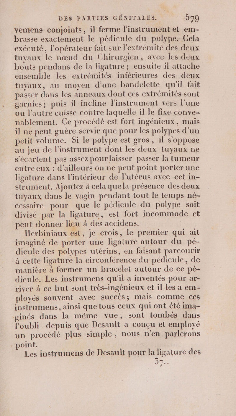 vemens conjoints, il ferme l'instrument et em- brasse exactement le pédicule du polype. Cela exécuté, l’opérateur fait sur l'extrémité des deux tuyaux le nœud du Ghirurgien, avec les deux bouis pendans de la ligature; ensuite il attache ensemble les extrémités inférieures des deux tuyaux, au moyen d'une bandelette qu'il fait passer dans les anneaux dont ces extrémités sont garnies; puis il incline linstrument vers l’une ou l’autre cuisse contre laquelle il le fixe conve- nablement. Ce procédé est fort ingénieux, mais il ne peut guère servir que pour les polypes d'un petit volume. Si le polype est gros , il s'oppose au jeu de l'instrument dont les deux tuyaux ne s'écartent pas assez pourlaisser passer la tumeur entre eux : d’ailleurs on ne peut point porter une ligature dans l'intérieur de l'utérus avec cet in- strument. Ajoutez à cela quela présence des deux tuyaux dans le vagin pendant tout le temps né- cessaire pour que le pédicule du polype soit divisé par la ligature, est fort incomimode et peut donner lieu à des accidens. Herbiniaux est, je crois, le premier qui ait imaginé de porter une ligaiure autour du pé- dicule des polypes utérins, en faisant parcourir à cette ligature la circonférence du pédicule, de manière à former un bracelet autour de ce pé- dicule. Les instrumens qu'il a inventés pour ar- river à ce but sont très-ingénieux et il les a em- ployés souvent avec SUCCÈS ; Mais comme ces instrumens , ainsi que tous ceux qui ont été ima- inés dans la même vue, sont tombés dans l'oubli depuis que Desault a concu et employé un procédé plus simple, nous n'en parlerons point. Les instrumens de Desault pour la ligature des 37] “1e