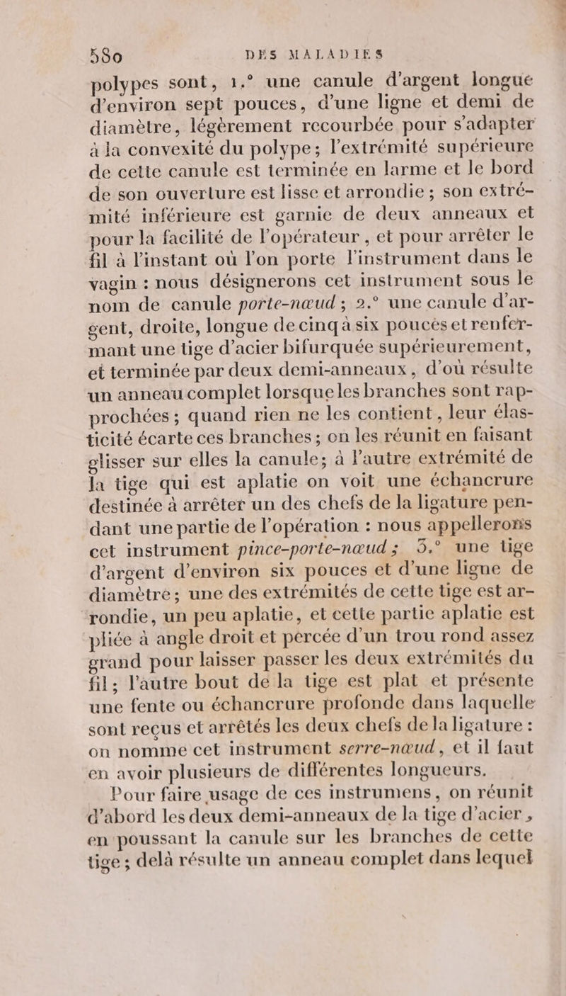 polypes sont, 1.° une canule d'argent longue d'environ sept pouces, d’une ligne et demi de diamètre, légèrement recourbée pour s'adapter à la convexité du polype; l'extrémité supérieure de cette canule est terminée en larme et le bord de son ouverture est lisse et arrondie ; son extré- mité inférieure est garnie de deux anneaux et our la facilité de l'opérateur , et pour arrêter le fil à l'instant où l’on porte l'instrument dans le vagin : nous désignerons cet instrument Sous le nom de canule porte-nœud ; 2.° une canule d'ar- gent, droite, longue de cinq à six poucés etrenfer- mant une tige d'acier bifurquée supérieurement, et terminée par deux demi-anneaux, d’où résulte un anneau complet lorsque les branches sont rap- prochées ; quand rien ne les contient, leur élas- ticité écarte ces branches ; on les réunit en faisant glisser sur elles la canule; à l’autre extrémité de la tige qui est aplatie on voit une échancrure destinée à arrêter un des chefs de la ligature pen- dant une partie de l’opération : nous appellerons cet instrument pince-porte-nœud ; 3.° une tige d'argent d'environ six pouces et d’une ligne de diamètre; une des extrémités de cette tige est ar- rondie, un peu aplatie, et cette partie aplatie est pliée à angle droit et percée d’un trou rond assez rand pour laisser passer les deux extrémités da fil; l'autre bout de la tige est plat et présente une fente ou échancrure profonde dans laquelle sont reçus et arrêtés les deux chefs dela ligature : on nomme cet instrument serre-nœud, et il faut en avoir plusieurs de différentes longueurs. Pour faire usage de ces instrumens, on réunit d'abord les deux demi-anneaux de la tige d'acier , en poussant la canule sur les branches de cette tige ; delà résulte un anneau complet dans lequel
