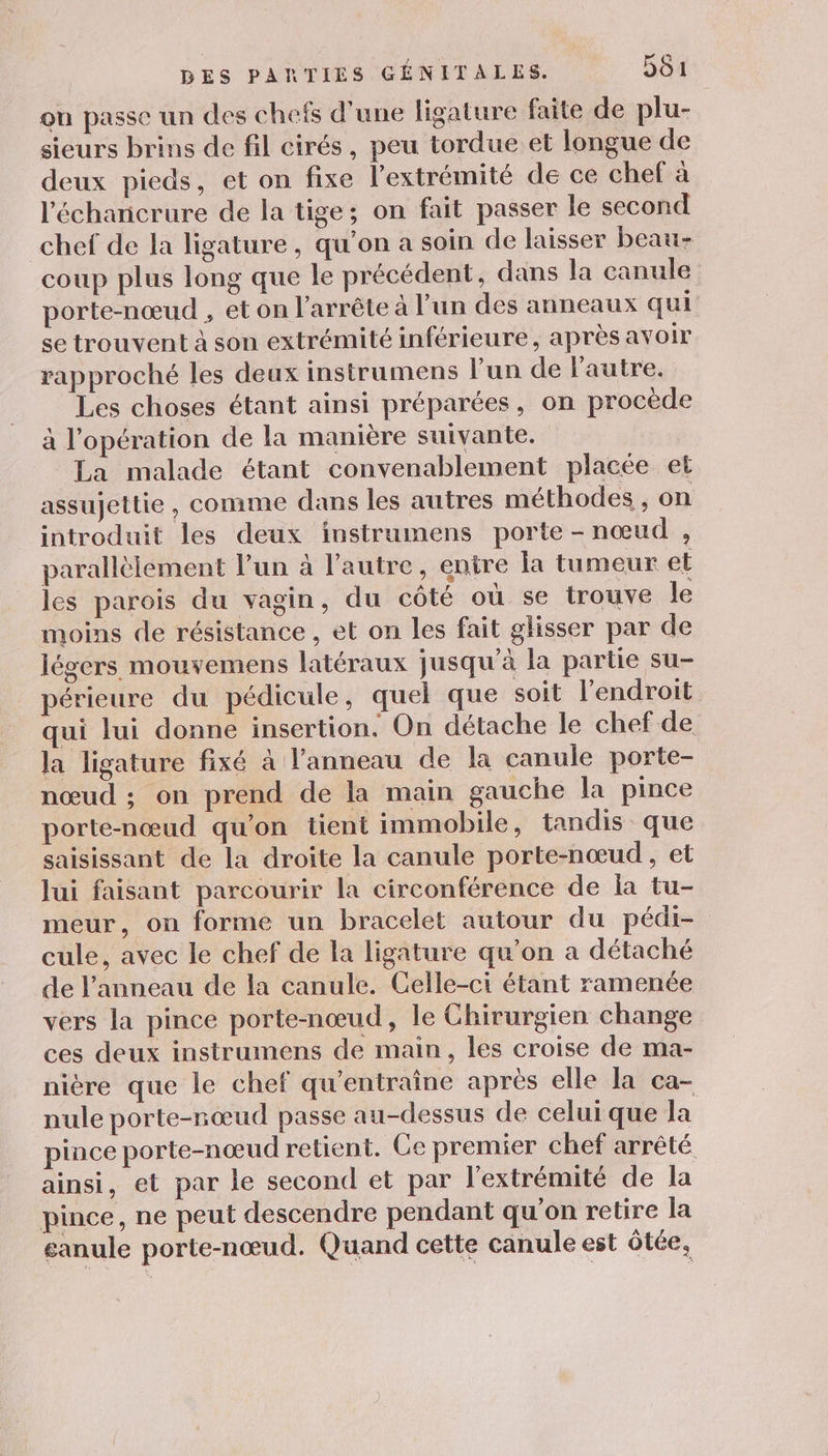ou passe un des chefs d’une ligature faite de plu- sieurs brins de fil cirés, peu tordue et longue de deux pieds, et on fixe l'extrémité de ce chef à l'échanicrure de la tige; on fait passer le second chef de la ligature, qu’on a soin de laisser beau- coup plus long que le précédent, dans la canule porte-nœud , et on arrête à l’un des anneaux qui se trouvent à son extrémité inférieure, après avoir rapproché les deux instrumens l’un de l'autre. Les choses étant ainsi préparées, on procède à l'opération de la manière suivante. La malade étant convenablement placée et assujettie, comme dans les autres méthodes , on introduit les deux instrumens porte -nœud , parallèlement l’un à l’autre, entre la tumeur et les parois du vagin, du côté où se trouve le moins de résistance , et on les fait glisser par de légers mouvemens latéraux jusqu’à la partie su- périeure du pédicule, quel que soit l'endroit qui lui donne insertion. On détache le chef de la ligature fixé à l'anneau de la canule porte- nœud ; on prend de la main gauche la pince porte-nœud qu’on tient immobile, tandis que saisissant de la droite la canule porte-nœud , et lui faisant parcourir la circonférence de la tu- meur, on forme un bracelet autour du pédi- cule, avec le chef de la ligature qu’on a détaché de l’anneau de la canule. Celle-ci étant ramenée vers la pince porte-nœud, le Chirurgien change ces deux instrumens de main, les croise de ma- nière que le chef qu'entraîne après elle la ca- nule porte-nœud passe au-dessus de celui que la pince porte-nœud retient. Ce premier chef arrêté ainsi, et par le second et par l'extrémité de la pince, ne peut descendre pendant qu’on retire la eanule porte-nœud. Quand cette canule est ôtée,