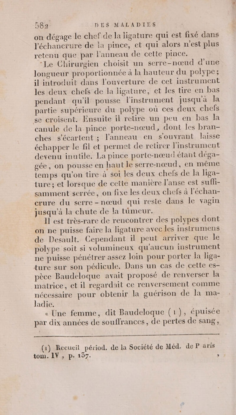 on dégage le chef de la ligature qui est fixé dans l'échancrure de la pince, et qui alors n'est plus retenu que par l'anneau de cette pince. ‘Le Chirurgien choisit un serre-nœud d’une longueur proportionnée à la hauteur du polype; il introduit dans l'ouverture de cet instrument les deux chefs de la ligature, et les tire en bas pendant qu'il pousse l'instrument jusqu'à la partie supérieure du polype où ces deux chefs se croisent. Ensuite il retire un peu en bas la canule de la pince porte-nœud, dont les bran- ches s'écartent ; l'anneau en s'ouvrant laisse échapper le fil et permet de retirer l'instrument devenu inutile. La pince porte-nœud étant déga- gée, on pousse en haut le serre-nœud, en même iemps qu’on tire à soi les deux chefs de Ja liga- ture; et lorsque de cette manière J’anse est suffi- samment serrée, on fixe les deux chefs à l’échan- crure du serre-nœud qui reste dans le vagin jusqu’à la chute de la tümeur. Il est très-rare de rencontrer des polypes dont on ne puisse faire la ligature avec les instrumens de Desault. Cependant il peut arriver que le polype soit si volumineux qu'aucun instrument ne puisse pénétrer assez loin pour porter la liga- ture sur son pédicule. Dans un cas de cette es- pèce Baudeloque avait proposé de renverser la matrice, et il regardait ce renversement comme nécessaire pour obtenir la guérison de la ma- ladie. « Une femme, dit Baudeloque (1), épuisée par dix années de souffrances , de pertes de sang, FRS ET UE NT SR Les (1) Recueil périod, de la Société de Méd. de P aris tom. IV, p. 197. ;