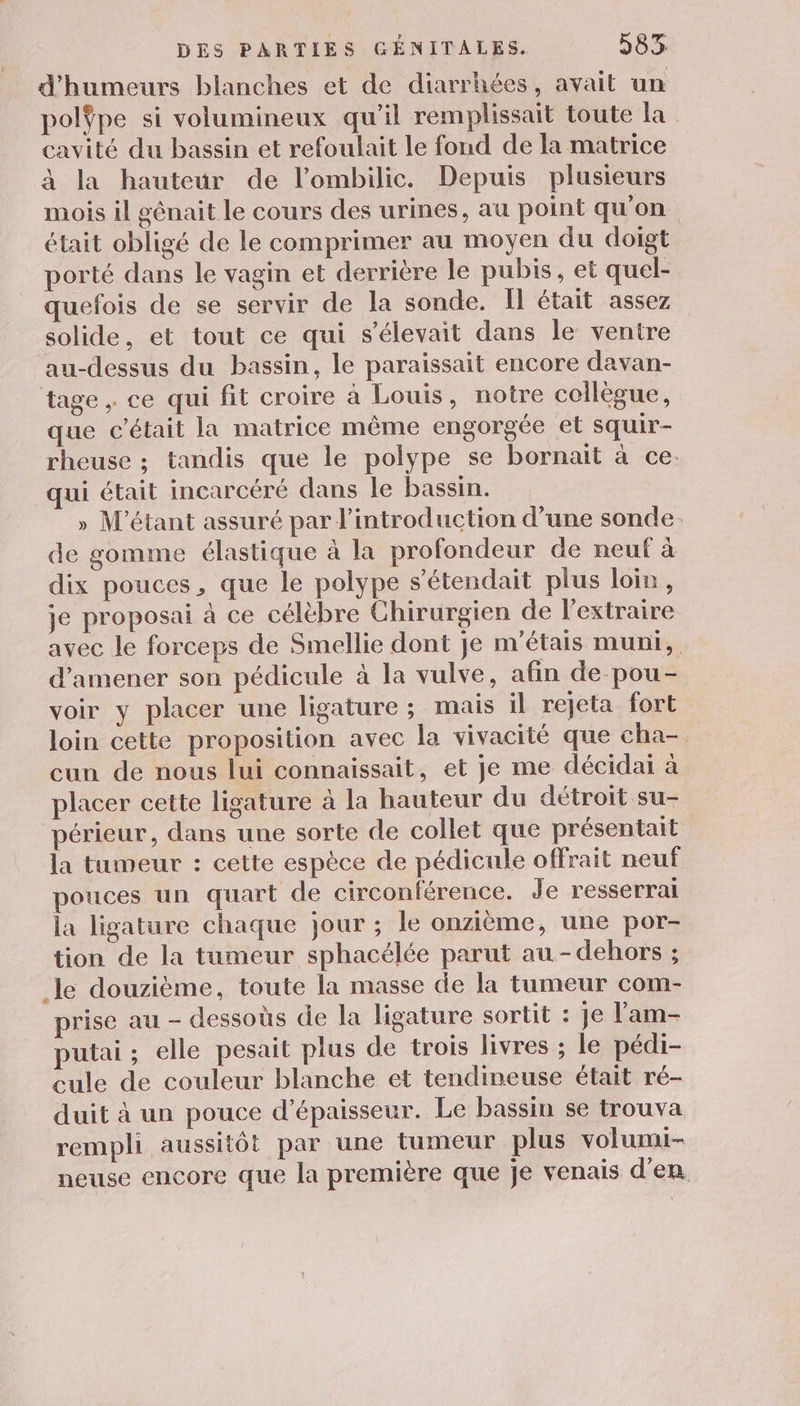 d'humeurs blanches et de diarrhées, avait un polÿpe si volumineux qu'il remplissait toute la cavité du bassin et refoulait le fond de la matrice à la hauteur de l’ombilic. Depuis plusieurs mois il génait le cours des urines, au point qu'on était obligé de le comprimer au moyen du doigt porté dans le vagin et derrière le pubis, et quel- quefois de se servir de la sonde. I était assez solide, et tout ce qui s'élevait dans le ventre au-dessus du bassin, le paraissait encore davan- tage, ce qui fit croire à Louis, notre collègue, que c'était la matrice même engorgée et squir- rheuse ; tandis que le polype se bornait à ce. qui était incarcéré dans le bassin. » M'étant assuré par l'introduction d’une sonde. de gomme élastique à la profondeur de neuf à dix pouces, que le polype s’étendait plus loir, je proposai à ce célèbre Chirurgien de l’extraire avec le forceps de Smellie dont je m'étais muni, d'amener son pédicule à la vulve, afin de pou- voir y placer une ligature; mais il rejeta fort loin cette proposition avec la vivacité que cha- cun de nous lui connaissait, et je me décidai à placer cette ligature à la hauteur du détroit su- périeur, dans une sorte de collet que présentait la tumeur : cette espèce de pédicule offrait neuf pouces un quart de circonférence. de resserral la ligature chaque jour ; le onzième, une por- tion de la tumeur sphacélée parut au - dehors ; le douzième, toute la masse de la tumeur com- prise au - dessoùs de la ligature sortit : je l’am- putai ; elle pesait plus de trois livres ; le pédi- cule de couleur blanche et tendineuse était ré- duit à un pouce d'épaisseur. Le bassin se trouva rempli aussitôt par une tumeur plus volumi- neuse encore que la première que je venais d'en