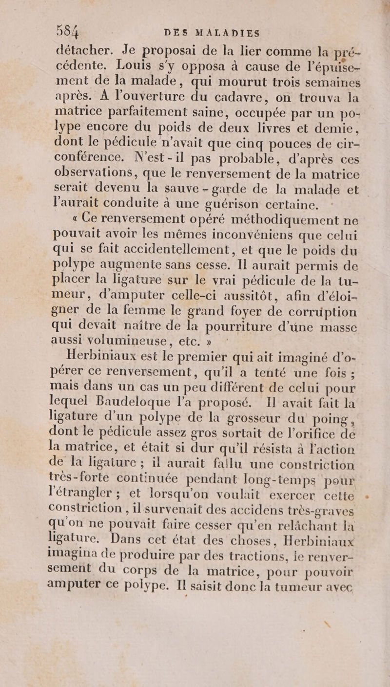 détacher. Je proposai de la lier comme la pré- cédente. Louis s'y opposa à cause de l’épuise- ment de la malade, qui mourut trois semaines après. À l'ouverture du cadavre, on trouva la matrice parfaitement saine, occupée par un po- lype encore du poids de deux livres et demie, dont le pédicule n’avait que cinq pouces de cir- conférence. N'est -il pas probable, d'après ces observations, que le renversement de la matrice serait devenu la sauve - garde de la malade et l'aurait conduite à une guérison certaine. « Ce renversement opéré méthodiquement ne pouvait avoir les mêmes inconvéniens que celui qui se fait accidentellement, et que le poids du polype augmente sans cesse. Il aurait permis de placer la ligature sur le vrai pédicule de la tu- meur, d'amputer celle-ci aussitôt, afin d’éloi- gner de la femme le grand foyer de corrüption qui devait naître de la pourriture d’une masse aussi volumineuse, etc. » Herbiniaux est le premier qui ait imaginé d’o- pérer ce renversement, qu’il a tenté une fois ; mais dans un cas un peu différent de celui pour lequel Baudeloque l’a proposé. Il avait fait la ligature d’un polype de la grosseur du poing , dont le pédicule assez gros sortait de l’orifice de la matrice, et était si dur qu'il résista à l'action de la ligature ; il aurait fallu une constriction trés-forte continucée pendant long-temps pour l'étrangler ; et lorsqu'on voulait exercer cette constriction , il survenait des accidens très-graves qu'on ne pouvait faire cesser qu'en relâchant la ligature. Dans cet état des choses, Herbiniaux imagina de produire par des tractions, ie renver- sement du corps de la matrice, pour pouvoir amputer ce polype. Il saisit donc Ja tumeur avec