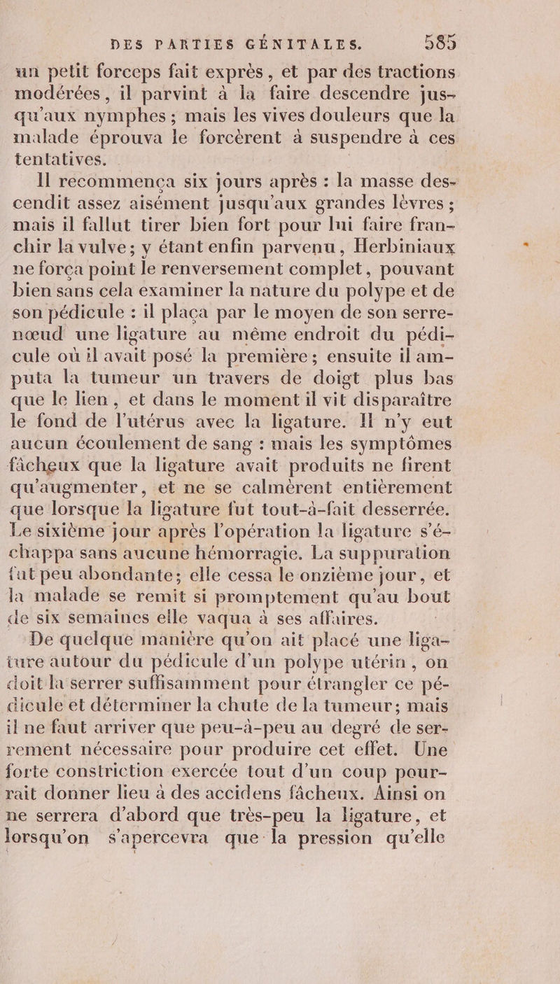 un petit forceps fait exprès, et par des tractions modérées , il parvint à la faire descendre jus- qu'aux nymphes ; ; mais les vives douleurs que la malade éprouva le forcèrent à suspendre à ces tentatives. 11 recommenca six jours après : la masse des- cendit assez aisément jusqu'aux grandes lèvres ; mais il fallut tirer bien fort pour lui faire fran- chir la vulve; y étant enfin parvenu, Herbiniaux ne força point le renversement complet, pouvant bien sans cela examiner la nature du polype et de son pédicule : il placa par le moyen de son serre- nœud une ligature au même endroit du pédi- cule ou il avait posé la première ; ensuite il am- puta la tumeur un travers de doigt plus bas ue le lien, et dans le moment il vit disparaître le fond de l'utérus avec la ligature. IE n’y eut aucun écoulement de sang : maïs les symptômes ficheux que la ligature avait produits ne firent qu'augmenter, et ne se calmèrent entiérement que lorsque la ligature fut tout-à-fait desserrée. Le sixième jour après l'opération la ligature s’é- chappa sans aucune hémorragie. La suppuration {ut peu abondante; elle cessa %e onzième jour, et la malade se remit si promptement qu’au bout de six semaines elle vaqua à ses affaires. De quelque manière qu'on ait placé une liga- ture autour du pédicule d'un polype utérin , on doit la serrer suffisamment pour étrangler ce pé- dicule et déterminer la chute de la tumeur; mais il ne faut arriver que peu-à-peu au degré de ser- rement nécessaire pour produire cet effet. Une forte constriction exercée tout d’un coup pour- rait donner lieu à des accidens fâcheux. Ainsi on ne serrera d’abord que très-peu la ligature, et lorsqu’ on Sapercevra que la pression qu'elle
