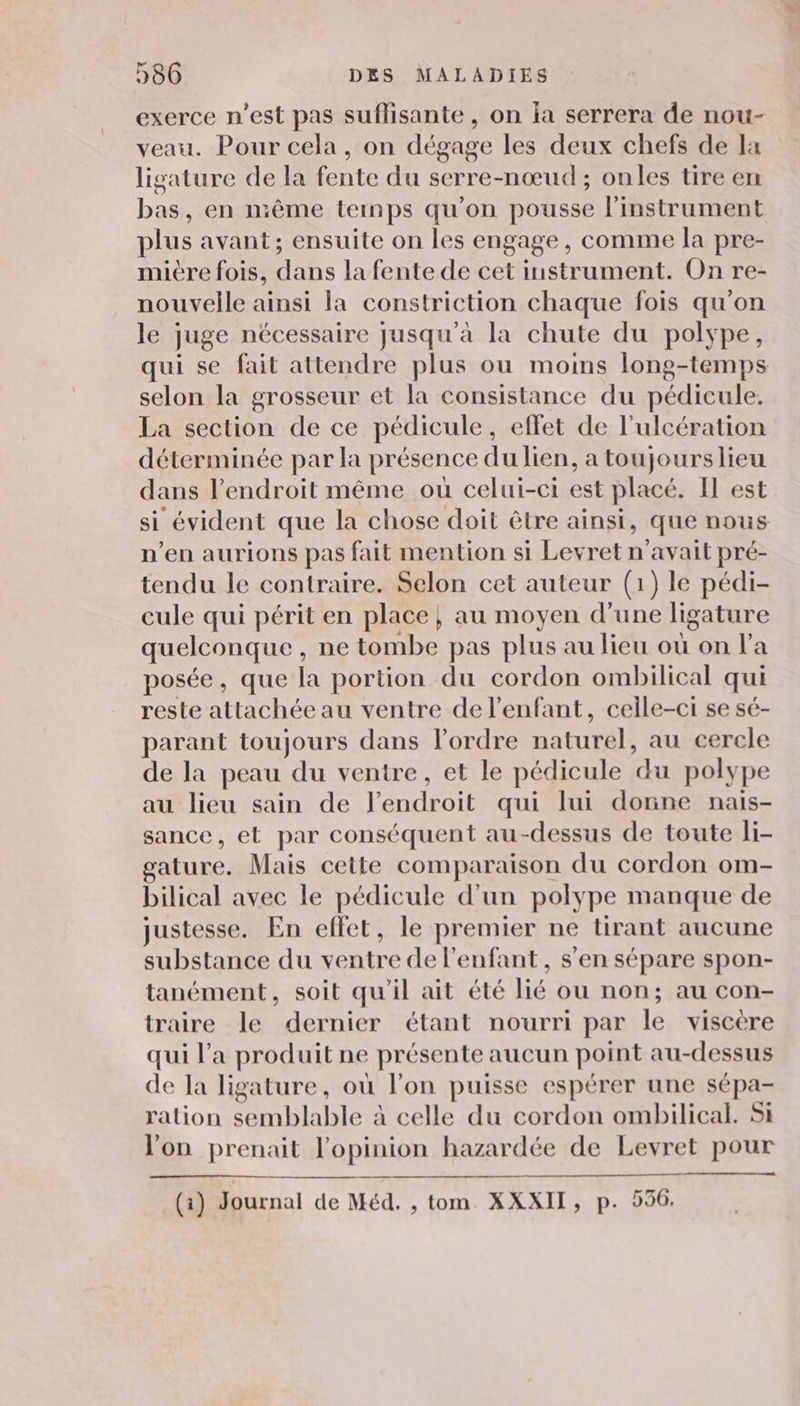 exerce n’est pas suffisante, on la serrera de nou- veau. Pour cela, on dégage les deux chefs de Ia ligature de la fente du serre-nœud ; onles tire en bas, en même temps qu'on pousse l'instrument plus avant; ensuite on les engage, comme la pre- mière fois, dans la fente de cet instrument. On re- nouvelle ainsi la constriction chaque fois qu'on le juge nécessaire jusqu'à la chute du polype, qui se fait attendre plus ou moins long-temps selon la grosseur et a consistance du pédicule. La section de ce pédicule, effet de l’ulcération déterminée par la présence du lien, a toujours lieu dans l’endroit même où celui-ci est placé. Il est si évident que la chose doit être ainsi, que nous n’en aurions pas fait mention si Levret n'avait pré- tendu le contraire. Selon cet auteur (1) le pédi- cule qui périt en place} au moyen d’une ligature quelconque , ne tombe pas plus au lieu où on l’a posée, que la portion du cordon ombilical qui reste attachée au ventre de l'enfant, celle-ci se sé- parant toujours dans lordre naturel, au cercle de la peau du ventre, et le pédicule du polype au lieu sain de l'endroit qui lui donne nais- sance, et par conséquent au-dessus de toute li- gature. Mais cette comparaison du cordon om- bilical avec le pédicule d'un polype manque de justesse. En effet, le premier ne tirant aucune substance du ventre de l'enfant , s’en sépare spon- tanément, soit qu'il ait été lié ou non; au con- traire le dernier étant nourri par le viscere qui l’a produit ne présente aucun point au-dessus de la ligature, où l’on puisse espérer une sépa- ration semblable à celle du cordon ombilical. Si lon prenait l'opinion hazardée de Levret pour (1) Journal de Méd, , tom XXXII, p. 556.