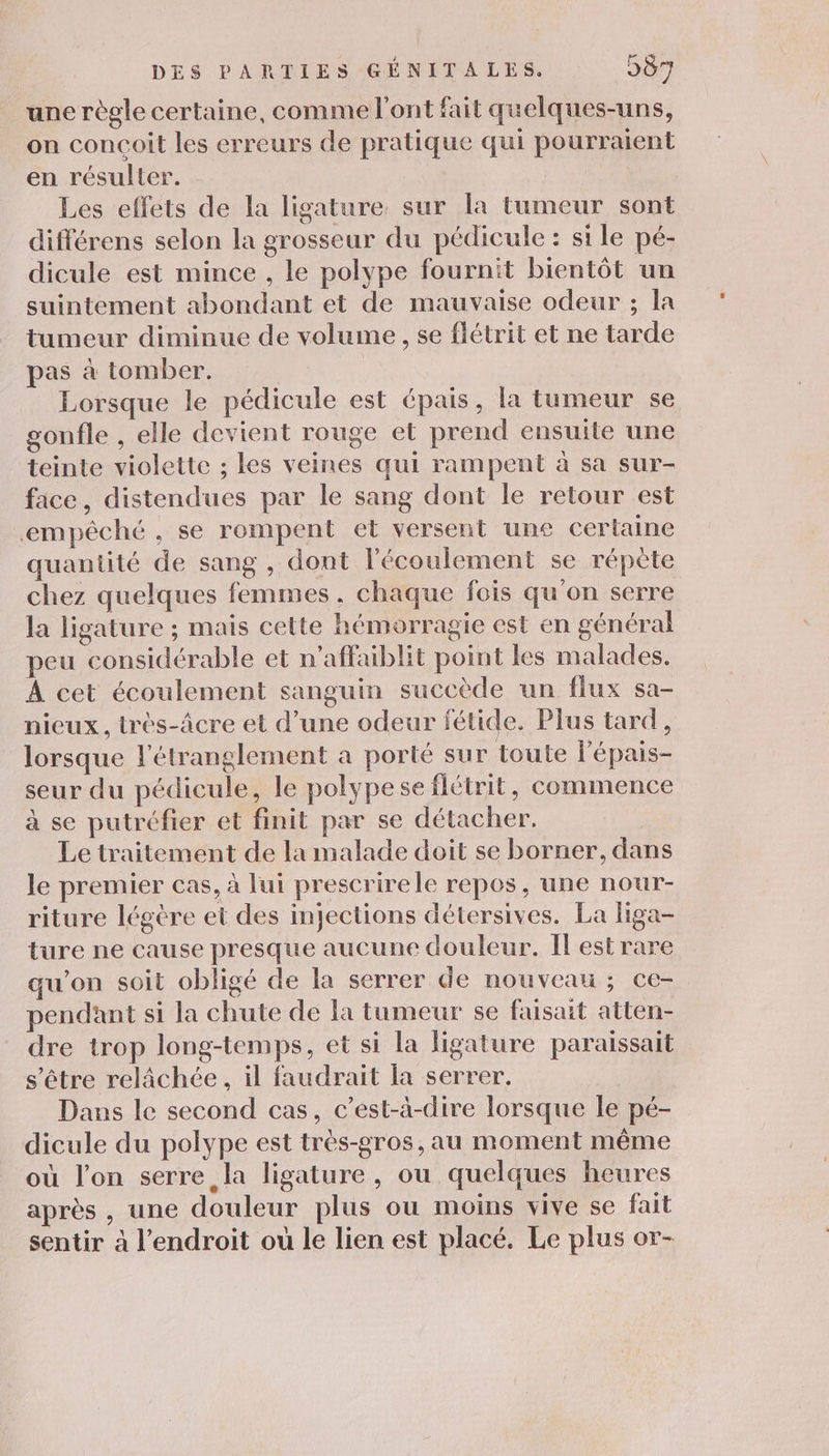 une règle certaine, comme l'ont fait quelques-uns, on concoit les erreurs de pratique qui pourraient en résulter. Les effets de la ligature. sur la tumeur sont différens selon la grosseur du pédicule : si le pé- dicule est mince , le polype fournit bientôt un suintement abondant et de mauvaise odeur ; la tumeur diminue de volume , se flétrit et ne tarde pas à tomber. Lorsque le pédicule est épais, la tumeur se gonfle , elle devient rouge et prend ensuite une teinte violette ; les veines qui rampent à sa sur- face, distendues par le sang dont le retour est empêché , se rompent et versent une certaine quantité de sang , dont l'écoulement se répète chez quelques femmes, chaque fois qu'on serre la ligature ; mais cette hémorragie est en général peu considérable et n’affaiblit point les malades. À cet écoulement sanguin succède un flux sa- nieux.,, très-âcre et d’une odeur fétide. Plus tard, lorsque l'étranglement a porté sur toute l’épais- seur du pédicule, le polypese flétrit, commence à se putréfier et finit par se détacher. Le traitement de la malade doit se borner, dans le premier cas, à lui prescrirele repos, une nour- riture légére et des injections détersives. La liga- ture ne cause presque aucune douleur. Il est rare qu’on soit obligé de la serrer de nouveau ; ce- pendant si la chute de la tumeur se faisait atten- dre trop long-temps, et si la ligature paraissait s'être relâchée, il faudrait la serrer. Dans le second cas, c’est-à-dire lorsque le pé- dicule du polype est très-gros, au moment même où l’on serre la ligature, ou quelques heures après , une douleur plus ou moins vive se fait sentir à l’endroit où le lien est placé. Le plus or-