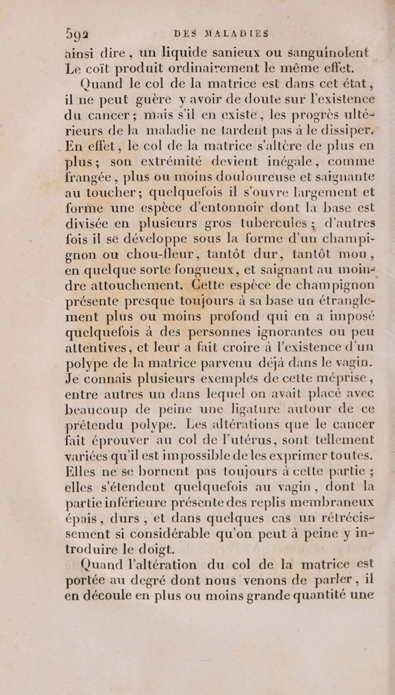 ainsi dire, un liquide sanieux ou sanguinolent Le coït produit ordinairement le même effet. Quand le col de la matrice est dans cet état, il ne peut guère y avoir de doute sur l'existence du cancer; mais s'il en existé, les progrès ulté- rieurs de la maladie ne tardent pas à le dissiper. En effet, le col de la matrice s’altère de plus en plus ; : son extrémité devient inégale, comme frangée , plus où moins douloureuse et saignante au téucher: quelquefois il s'ouvre largement et forme une espèce d’entonnoir dont la base est divisée en plusieurs gros tubercules ; d’autres fois il sé développe sous la forme d’un champi- gnon ou chou-fleur, tantôt dur, tantôt mou, en quelque sorte fongueux et saignant au MmoOin* dre attouchement. Cette espèce ñe champignon présente presque toujours à sa base un étrangle- ment plus ou moins profond qui en à imposé quelquelois à des personnes ignorantes ou peu attentives, et leur a fait croire à l’existence d’un polype de ‘la matrice parvenu déjà dans le vagin. Je connais plusieurs exemples de cette méprise ; entre autres un dans lequel on avait placé avec beaucoup de peine une ligature autour de ce prétendu polype. Les altérations que le cancer fait éprouver au col de l’utérus, sont tellement variées qu'il est impossible de les exprimer toutes. Elles ne se bornent pas toujours à cette partie ; elles s'étendent quelquefois au vagin, dont la partie inférieure présente des replis membraneux épais, durs , et dans quelques cas un rétrécis- sement si considérable qu’on peut à peine y in- troduire le doigt. Quand l’altération du col de la matrice est portée au degré dont nous venons de parler, il en découle en plus ou moins grande quantité une