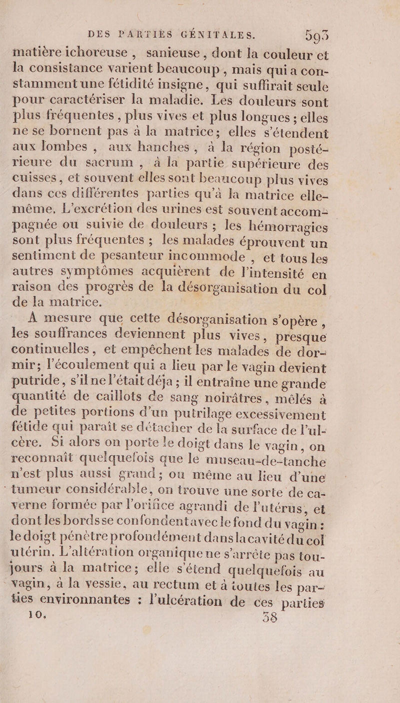 matière ichoreuse , sanieuse , dont la couleur et la consistance varient beaucoup , mais qui à con- stamment une fétidité insigne, qui suflirait seule pour caractériser la maladie. Les douleurs sont plus fréquentes , plus vives et plus longues ; elles né se bornent pas à la matrice; elles s'étendent aux lombes , aux hanches, à la région posté- rieure du sacrum , à la partie supérieure des cuisses , et souvent elles sont beaucoup plus vives dans ces différentes parties qu’à la matrice elle- même, L’excrétion des urines est souvent accom: pagnée ou suivie de douleurs ; les hémorragies sont plus fréquentes ; les malades éprouvent un sentiment de pesanteur incommode , et tous les autres sympiômes acquièrent de l'intensité en raison des progrès de la désorganisation du col de la matrice. À À mesure que celte désorganisation s'opère , les souffrances deviennent plus vives, presque continuelles, et empêchent les malades de dor- mir; l'écoulement qui a lieu par le vagin devient putride, s’ilne l'était déja ; il entraîne une grande quantité de caillots de sang noirâtres, mélés à de petites portions d’un puirilage excessivement fétide qui paraît se détacher de la surface de l’ul- cère. Si alors on porte le doigt dans le vagin, on reconnait quelquefois que lé museau-de-tanche n'est plus aussi grand; où même au lieu d’une tumeur considérable, on trouve une sorte de ea- verne formée par l'orifice agrandi de l'utérus, et dont les bordsse confondentavecle fond du vagin : le doigt pénètre profondément danslacavité du col uiérin. L’altération organique ne s'arrête pas tou- jours à la matrice; elle s'étend quelquefois au vagin, à la vessie, au rectum et à toutes les par- ties environnantes : l’ulcération de ces parties 10, | 38