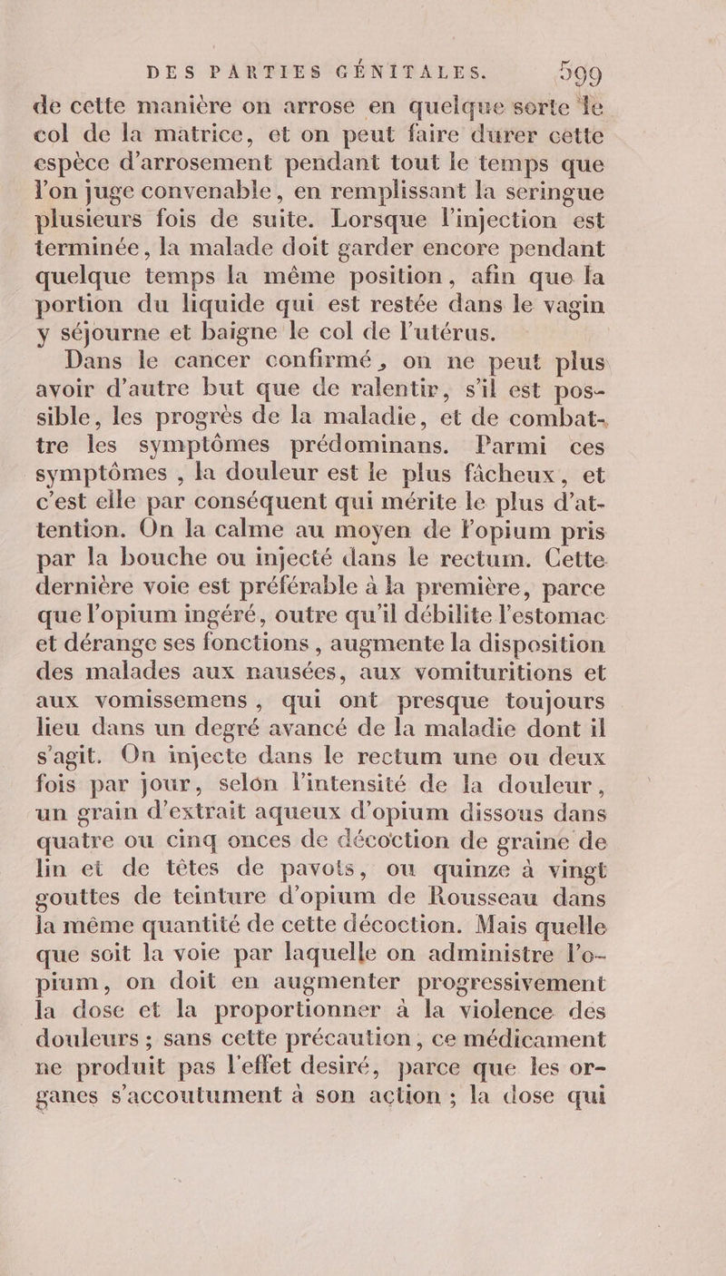 de cette manière on arrose en quelque serte le col de la matrice, et on peut faire durer cette espèce d’ arrosement pendant tout le temps que l'on juge convenable, en remplissant la seringue plusieurs fois de suite. Lorsque l'injection est terminée, la malade doit garder encore pendant quelque temps la même position, afin que la portion du liquide qui est restée dans le vagin y séjourne et baigne le col de l'utérus. Dans le cancer confirmé, on ne peut plus avoir d'autre but que de ralentir, sil est pos- sible, les progres de la maladie, et de combat- tre les symptômes prédominans. Parmi ces symptômes , la douleur est le plus fâcheux, et c’est elle par conséquent qui mérite le plus d’at- tention. On la calme au moyen de Fopium pris par la bouche ou injecté dans le rectum. Cette. dernière voie est préférable à la première, parce que l’opium ingéré, outre qu’il débilite l'estomac et dérange ses fonctions , augmente la disposition des malades aux nausées, aux vomituritions et aux vomissemens , qui ont presque toujours lieu dans un degré avancé de la maladie dont il s’agit. On injecte dans le rectum une ou deux fois par jour, selon l'intensité de la douleur, un grain d'extrait aqueux d'opium dissous dans quatre ou cinq onces de décoction de graine de lin et de têtes de pavots, ou quinze à vingt gouttes de teinture d’opium de Rousseau dans la même quantité de cette décoction. Mais quelle que soit la voie par laquelle on administre l’o- pium, on doit en augmenter progressivement la dose et la proportionner à la violence des _ douleurs ; sans cette précaution, ce médicament ne produit pas l'effet desiré, parce que les or- ganes s’accoutument à son action ; la dose qui