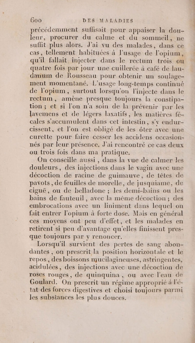 précédemment suflisait pour appaiser la dou- leur, procurer du calme et du sommeil, ne suflit plus alors. J'ai vu des malades, dans ce cas, tellement habituces à l’usage de l'opium, qu'il fallait, injecter dans le rectum trois ou quatre fois par Jour une cuillerée à café de lau- danum de Rousseau pour obtenir un soulage- ment momentlané, L'usage long-temps continué de l'opium, surtout lorsqu'on l’injecte dans le rectum, amène presque toujours la constipa- tion ; et si l'on n'a soin de la prévenir par les lavemens et de légers laxatifs, les matières fé- cales s'accumulent dans cet intestin, sv endur- cissent, et l’on est obligé de les ôter avec une curelte pour faire cesser les accidens occasion- nés par leur présence, J'ai rencontré ce cas deux ou trois fois dans ma pratique. On conseille aussi , dans la vue de calmer les douleurs, des injections dans le vagin avec une décoction de racine de guimauve, de têtes de pavots , de feuilles de morelle, de jusquiame, de ciguë, où de belladone ; les demi-bains ou les bains de fauteuil, avec la mênie décoction ; des embrocations avec un liniment dans lequel on fait entrer l'opium à forte dose. Mais en général ces moyens ont peu d'effet, et les malades en retirent si peu d'avantage qu'elles finissent pres- que toujours par y renoncer. Lorsqu'il survient des pertes de sang abon- dantes , on prescrit la position horizontale et le repos , des boissons mucilagineuses, astringentes, acidulées, des injections avec une décoction de roses rouges, de quinquina, ou avec l’eau de Goulard. On prescrit un régime approprié à l'é- tat des forces digestives et choisi toujours parmi les substances les plus douces.