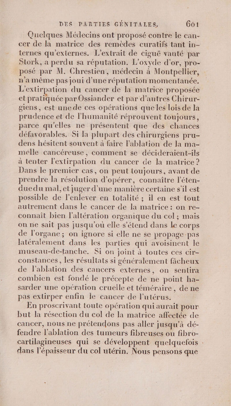 Quelques Médecins ont proposé contre le can- cer de la matrice des remèdes curatifs tant in- ternes qu'exiernes. L'extrait de ciguë vanté par Stork, a perdu sa réputation. L’oxyde d’or, pro- posé par M. Chrestien, médecin à Montpellier, n'a même pas joui d'une réputation momentanée. L'extirpation du cancer de la matrice proposée et pratiquée par Ossiander et par d’autres Chirur- giens, est une de ces opérations que les lois de la prudence et de lhumanité réprouvent toujours, parce qu'elles ne présentent que des chances défavorables. Si la plupart des chirurgiens pru- dens hésitent souvent à faire l’'ablation de la ma- melle cancéreuse , comment se décideraient-ils à tenter l'extirpation du cancer de la matrice ? Dans le premier cas, on peut toujours, avant de prendre la résolution d'opérer, connaître l’éten- due du mal, et juger d’une manière certaine s'il est possible de l'enlever en totalité ; il en est tout autrement dans le cancer de la matrice : on re- connaît bien l’altération organique du col ; mais on ne sait pas jusqu'où elle s'étend dans Le corps de l'organe ; on ignore si elle ne se propage pas latéralement dans les parties qui avoisinent le museau-de-tanche. Si on joint à toutes ces cir- constances, les résultats si généralement fâcheux de lablation des cancers externes, on sentira combien est fondé le précepte de ne point ha- sarder une opération cruelle et téméraire, de ne pas extirper enfin Île cancer de l'utérus. En proscrivant toute opération qui aurait pour but la résection du col de la matrice affectée de cancer, nous ne prétendons pas aller jusqu’à dé- fendre l'ablation des tumeurs fibreuses ou fibro- carlilagineuses qui se développent quelquefois : dans l'épaisseur du col utérin. Nous pensons que