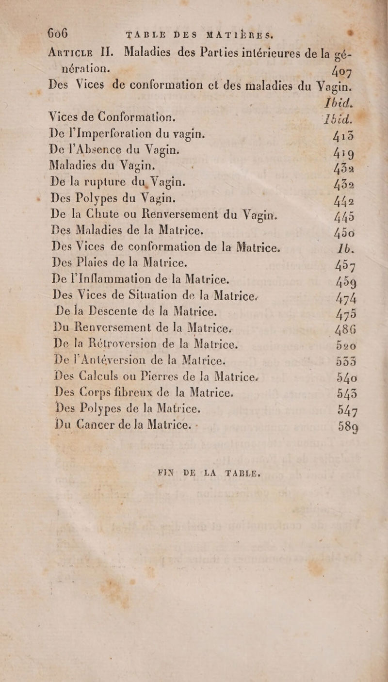 Arricze II. Maladies des Parties intérieures de la gé- nération. 407 Des Vices de conformation et des maladies du Vagin. | | Ibid. Vices de Conformation. 1bid. De l’Imperforation du vagin. 413 De l’Absence du Vagin. 439 Maladies du Vagin. 432 De la rupture du, Vagin. 432 + Des Polypes du Vagin. AT De la Chute ou Renversement du Vagin. 445 Des Maladies de la Matrice. 450 Des Vices de conformation de la Matrice. Ib. Des Plaies de la Matrice. 457 De l’Inflammation de la Matrice. 459 Des Vices de Situation de la Matrice. 474 De la Descente de la Matrice. 475 Du Renversement de la Matrice. 486 De la Rétroversion de la Matrice. 520 De l’Antéversion de la Matrice. 33 Des Calculs ou Pierres de la Matrice. 540 Des Corps fibreux de la Matrice. 543 Des Polypes de la Matrice. 047 Du Cancer de la Matrice. - 589 FIN DE LA TABLE,