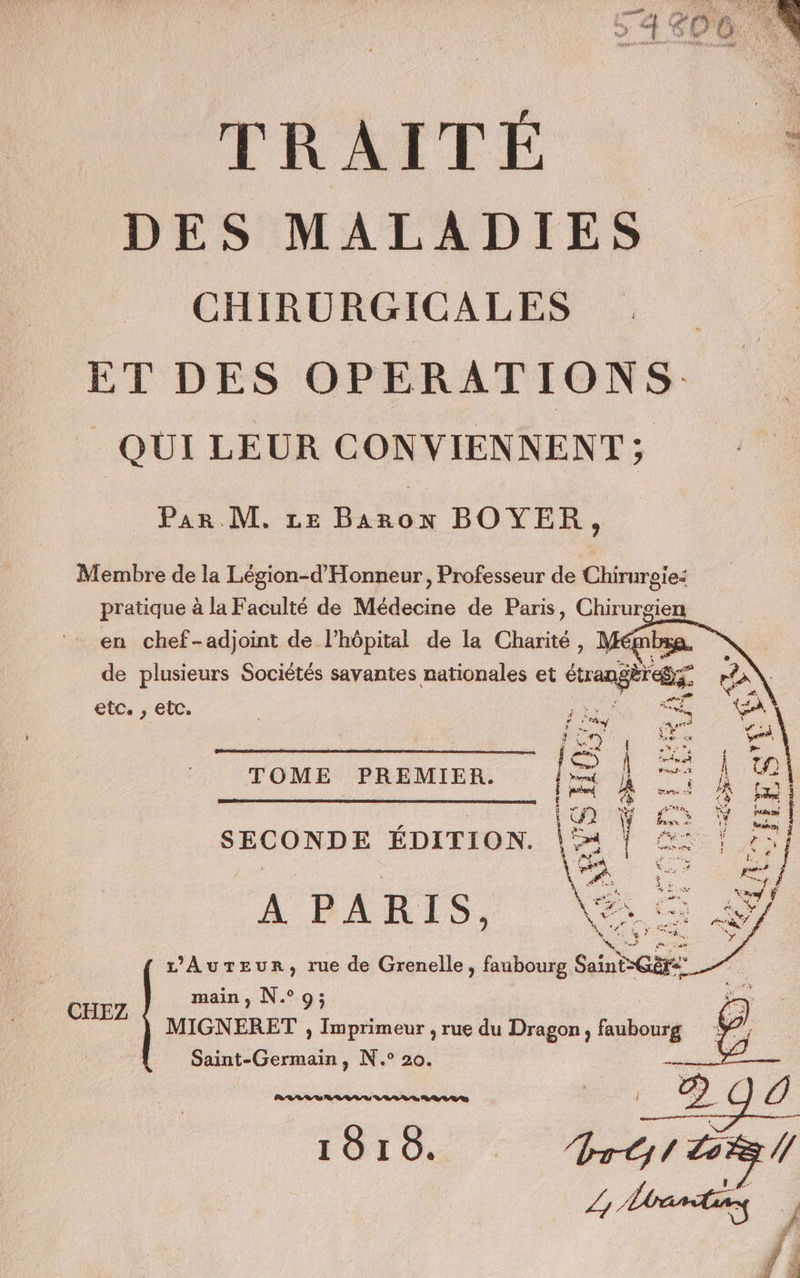 naiss TER À No oges VON de (ECO TE RENS f (7 CRAQUE Le de k f NF FR Va, er Pal FT $ + F bes ù nu? 44 a 1 à AS NEA DU ER CPS ne a co *r b. TRAITÉE : DES MALADIES CHIRURGICALES ET DES OPERATIONS QUI LEUR CONVIENNENT ; Par M. Le Baron BOYER, Membre de la Légion-d'Honneur, Professeur de Chirurgie: pratique à la Faculté de Médecine de Paris, Chirurgien - en chef-adjoint de l’hôpital de la Charité ' el de plusieurs Sociétés savantes nationales et étrangers etc. , etc. &lt;£ LA TOME PREMIER. ms ] @ pos mt è | er SECONDE EDITION. RS = À PARTIS, . MN ea L’AuTEur, rue de Grenelle, faubourg Saint-Gèrs CHEZ main, N°9; MIGNERET , Imprimeur , rue du Dragon, faubourg Saint-Germain, N.° 20. non _2q0 FOI OS PTT