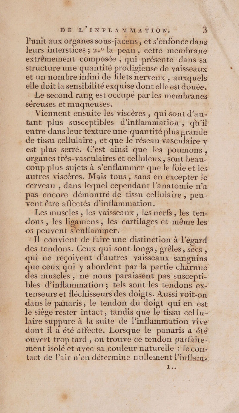 Punit aux organes sous-jacens, et s'enfonce dans leurs interstices ; 2.° la peau, cette membrane extrèmement composée , qui présente dans sa structure une quantité prodigieuse de vaisseaux et un nombre infini de filets nerveux , auxquels elle doit la sensibilité exquise dont elle est douée. Le second rang est occupé par les membranes séreuses et muqueuses. | | Viennent ensuite les viscères , qui sont d’au- tant plus susceptibles d’inflammation , qu’il entre dans leur texture une quantité plus grande _de tissu cellulaire, et que le réseau vasculaire y est plus serré. C’est ainsi que les poumons, organes très-vasculaires et celluleux, sont beau- coup plus sujets à s’enflammer que le foie et les autres viscères. Mais tous , sans en excepter ïe cerveau , dans lequel cependant l’anatomie n’a as encore démontré de tissu cellulaire , peu- vent être affectés d’inflammation. Les muscles, les vaisseaux , les nerfs , les ten- dons , les ligamens, les cartilages et même les os peuvent s’enflammer. : Il convient de faire une distinction à l'égard des tendons. Ceux qui sont longs, grêles, secs , qui ne reçoivent d’autres vaisseaux sanguins ps ceux qui y abordent par la partie charnue les muscles , ne nous paraissent pas suscepti- bles d’inflammation ; tels sont les tendons ex- tenseurs et fléchisseurs des doigts. Aussi voit-on dans le panaris, le tendon du doist qui en est le siège rester intact, tandis que le tissu cel lu- laire suppure à la suite de l’inflammation vive dont il a été affecté. Lorsque le panaris a été ouvert trop tard, on trouve ce tendon parfaite-. ment isolé et avec sa couleur naturelle : le con- tact de l’air n’en détermine nullement l’inflarme 1
