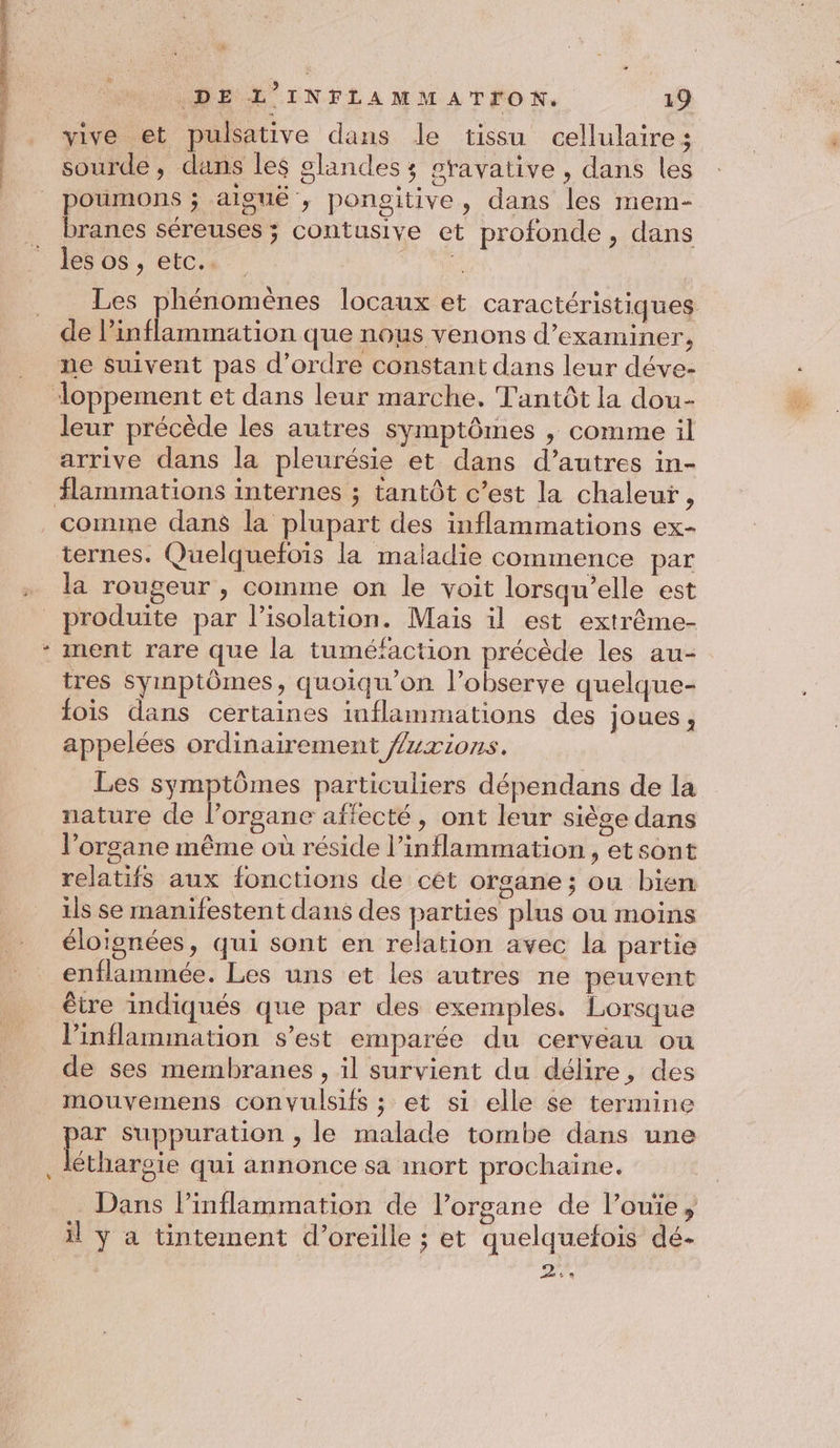 sourde, dans les glandes ; stavative , dans les poumons ; aiguë , pongitive, dans les mem- branes séreuses ; contusive et profonde, dans les os , etc.. à | Les phénomènes locaux et caractéristiques de inflammation que nous venons d’examiner, leur précède les autres symptômes , comme il arrive dans la pleurésie et dans d’autres in- flammations internes ; tantôt c’est la chaleur, ternes. Quelquefoïis la maladie commence par la rougeur , comme on le voit lorsqu'elle est w ment rare que la tuméfaction précède les au- tres Syinptômes, quoiqu’on l’observe quelque- fois dans certaines inflammations des joues, appelées ordinairement fuxions. Les symptômes particuliers dépendans de la nature de l’organe affecté, ont leur siège dans l’organe même où réside l’inflammation , et sont relatifs aux fonctions de cét organe; ou bien ils se manifestent dans des parties plus ou moins éloignées, qui sont en relation avec la partie enflammée. Les uns et les autres ne peuvent être indiqués que par des exemples. Lorsque linflammation s’est emparée du cerveau ou de ses membranes , il survient du délire, des mouvemens convulsifs ; et si elle se termine p* sSuppuration , le malade tombe dans une éthargie qui annonce sa mort prochaine. … Dans lPinflammation de l’organe de l’ouïe, il y a tintement d’oreille ; et quelquefois dé- Lg 4