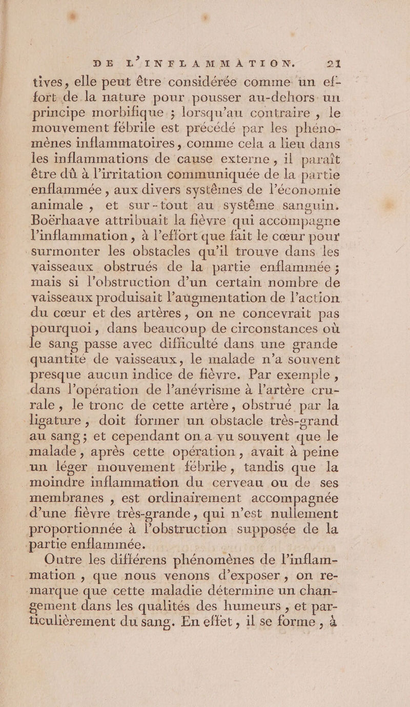 tives, elle peut être considérée comme un ef- fort de la nature pour pousser au-dehors. un principe morbifique ; lorsqu’au contraire , le mouvement fébrile est précédé par les phéno- mènes inflammatoires, comme cela a lieu dans les inflammations de cause externe, il paraît être dù à l’irritation communiquée de la partie enflammée , aux divers systêmes de l’économie animale , et sur-tout au système sanguin. Boërhaave attribuait la fièvre qui accompagne l’inflammation , à l'effort que fait le cœur pour surmonter les obstacles qu’il trouve dans les vaisseaux obstrués de la partie enflammée ; mais si l’obstruction d’un certain nombre de vaisseaux produisait l'augmentation de l’action du cœur et des artères, on ne concevrait pas pourquoi, dans beaucoup de circonstances où le sang passe avec difficulté dans une grande quantité de vaisseaux, le malade n’a souvent presque aucun indice de fièvre. Par exemple, dans l’opération de lanévrisme à lartère cru- rale , le tronc de cette artère, obstrué par la digature, doit former un obstacle très-crand au sang ; et cependant on a vu souvent que le malade , après cette opération , avait à peine un léger mouvement fébrike, tandis que la moindre inflammation du cerveau ou de ses membranes , est ordinairement accompagnée d’une fièvre très-orande, qui n’est nullement proportionnée à l’obstruction supposée de la partie enflammée. . Outre les différens phénomènes de l’inflam- mation , que nous venons d'exposer , on re- marque que cette maladie détermine un chan- gement dans les qualités des humeurs , et par- ticulièrement du sans. En effet, il se forme , à