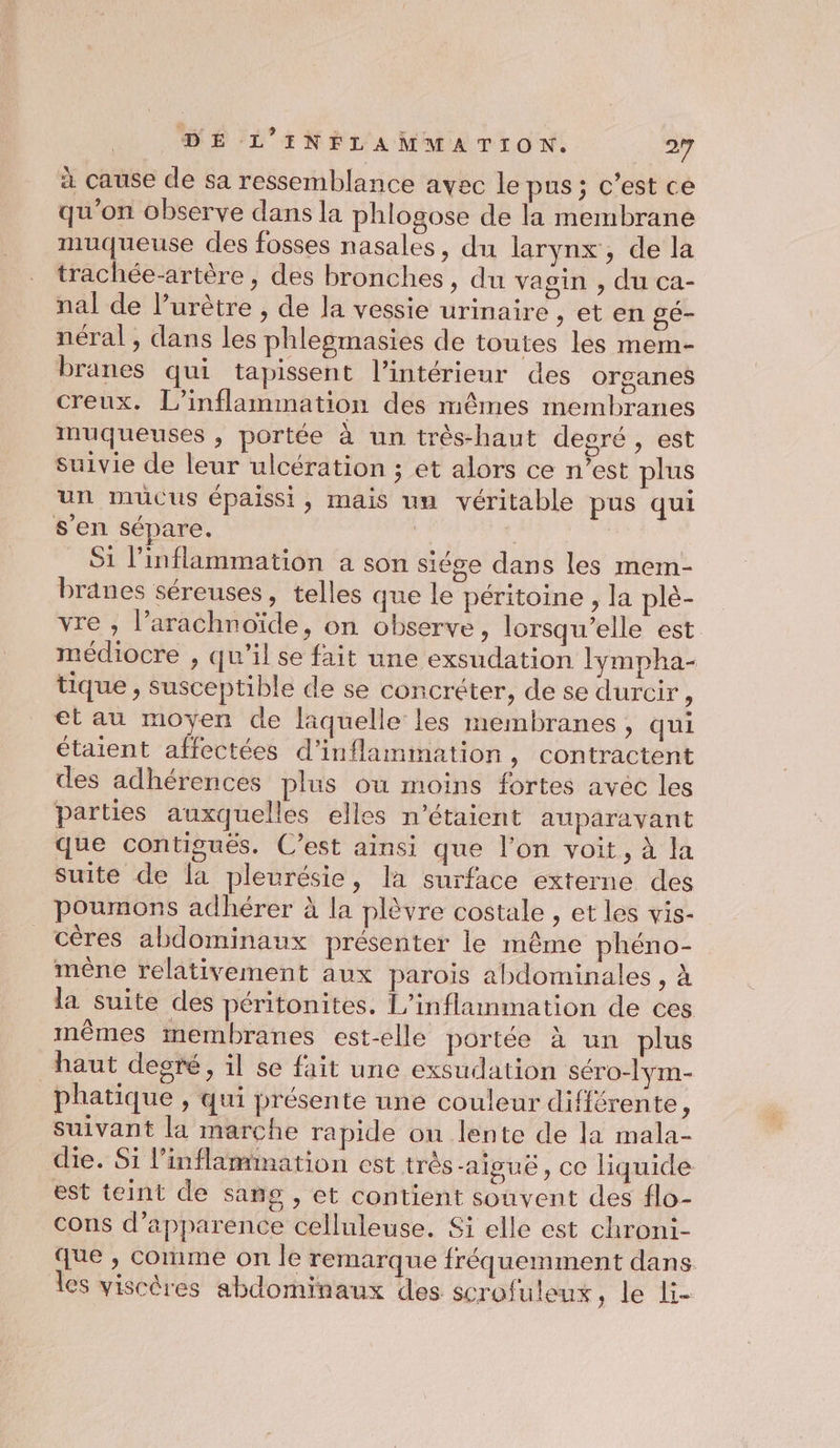 à cause de sa ressemblance avec le pus ; c’est ce qu’on observe dans la phlogose de la membrane muqueuse des fosses nasales, du larynx, de la trachée-artère, des bronches, dn vagin , du ca- nal de lurètre , de la vessie urinaire , et en gé- néral, dans les phlegmasies de toutes les mem- branes qui tapissent l’intérieur des organes creux. L’inflammation des mêmes membranes muqueuses , portée à un très-haut degré, est suivie de leur ulcération ; et alors ce n’est plus un mucus épaissi, mais un véritable pus qui s’en sépare. | ï = Si l’inflammation a son siége dans les mem- branes séreuses, telles que le péritoine, la plè- vre , l’arachnoïde, on observe, lorsqu'elle est médiocre , qu’il se fait une exsudation lympha- tique , susceptible de se concréter, de se durcir : et au moyen de laquelle les membranes, qui étaient affectées d’inflammation, contractent des adhérences plus ou moins fortes avec les parties auxquelles elles n'étaient auparavant que contigués. C’est ainsi que l’on voit, à la suite de la pleurésie, la surface externe des poumons adhérer à la plèvre costale , et les vis- céres abdominaux présenter le même phéno- mêne relativement aux parois abdominales , à la suite des péritonites. L’inflammation de ces mêmes membranes est-elle portée à un plus haut deoré, il se fait une exsudation séro-lym- phatique , qui présente une couleur différente A suivant la marche rapide ou lente de la mala- die. Si l’inflammation est très-aiguë, ce liquide est teint de sang , et contient souvent des flo- cons d'apparence celluleuse. Si elle est chroni- que , comme on le remarque fréquemment dans les viscéres abdominaux des scrofuleux, le li-
