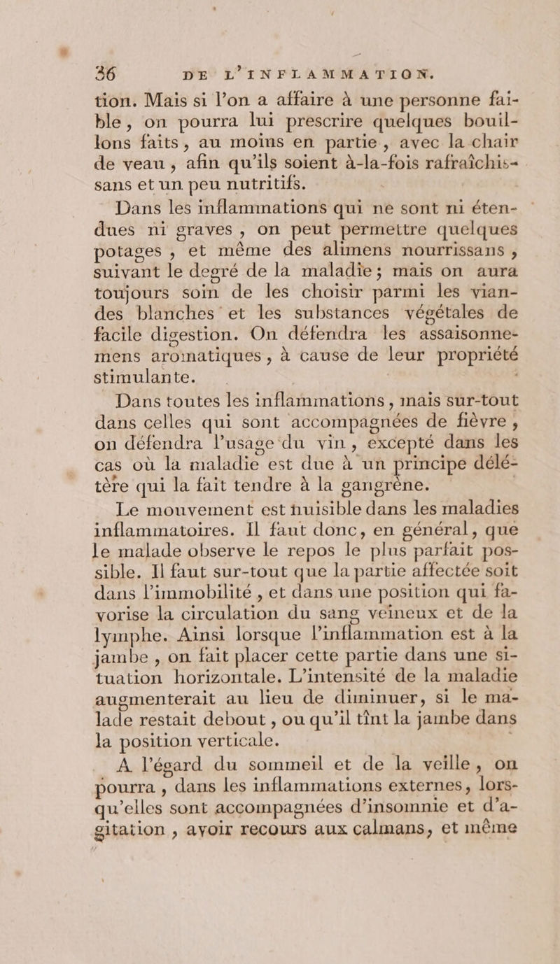 tion. Mais si l’on a affaire à une personne fai- ble, on pourra lui prescrire quelques bouil- lons faits, au moins en partie, avec la chair de veau , afin qu’ils soient à-la-fois rafraîchis= sans et un peu nutritifs. Dans les inflammations qui ne sont ni éten- dues ni graves , on peut permettre quelques potages , et même des alimens nourrissans , suivant le degré de la maladie; maïs on aura toujours soin de les choïsir parmi les vian- des blanches et les substances végétales de facile digestion. On défendra les assaisonne- mens aromatiques , à cause de leur propriété stimulante. | Dans toutes les inflammations , mais sur-tout dans celles qui sont accompagnées de fièvre , on défendra l'usage du vin, excepté dans les cas où la maladie est due à un principe délé- tère qui la fait tendre à la gangrène. | Le mouvement est nuisible dans les maladies inflammatoires. Il faut donc, en général, que le malade observe le repos le plus parfait pos- sible. Il faut sur-tout que la partie affectée soit dans l’immobilité , et dans une position qui fa- vorise la circulation du sang veineux et de la lymphe. Ainsi lorsque lPinflammation est à la jambe , on fait placer cette partie dans une si- tuation horizontale. L’intensité de la maladie augmenterait au lieu de diminuer, si le ma- lade restait debout , ou qu’il tint la jambe dans la position verticale. | À l’ésard du sommeil et de la veille, on pourra , dans les inflammations externes, lors- qu’elles sont accompagnées d’insomnie et d’a- gitation , ayoir recours aux Calmans, et même