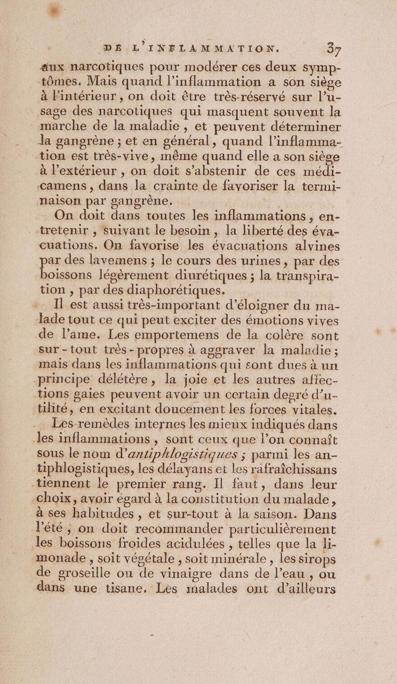 aux narcotiques pour modérer ces deux symp- tômes. Mais quand l’inflammation a son siège à Pintérieur , on doit être très-réservé sur l’u- sage des narcotiques qui masquent souvent la marche de la maladie , et peuvent déterminer la gangrène ; et en général, quand l’inflamma- tion est très-vive, même quand elle a son siège à l'extérieur , on doit s'abstenir de ces médi- camens , dans la crainte de favoriser la termi- naison par gangrène. On doit dans toutes les inflammations , en- .tretenir , suivant le besoin , la liberté des éva- cuations. On favorise les évacuations alvines par des lavemens ; le cours des urines, par des boissons légèrement diurétiques ; la transpira- tion , par des diaphorétiques. Il est aussi très-important d’éloigner du ma- lade tout ce qui peut exciter des émotions vives de l’ame. Les emportemens de la colère sont sur-tout très-propres à agsraver la maladie ; mais dans les inflammations qui sont dues à un principe délétère, la joie et les autres affec- tions gaies peuvent avoir un certain degré d’u- tilité, en excitant doucement les forces vitales. … Les remèdes internes les mieux indiqués dans les inflammations , sont ceux que l’on connaît sous le nom d’aztiphlogistiques ; parmi les an- tiphlosistiques, les délayans et les rafraîchissans tiennent le premier rang. Il faut, dans leur Choïx, avoir égard à la constitution du malade, à ses habitudes , et sur-tout à la saison. Dans l'été ; on doit recommander particulièrement les boïssons froides acidulées , telles que la li- monäde , soit végétale , soit minérale , les sirops de groseille ou de vinaigre dans de l’eau , ou dans une tisane. Les malades ont d’ailleurs