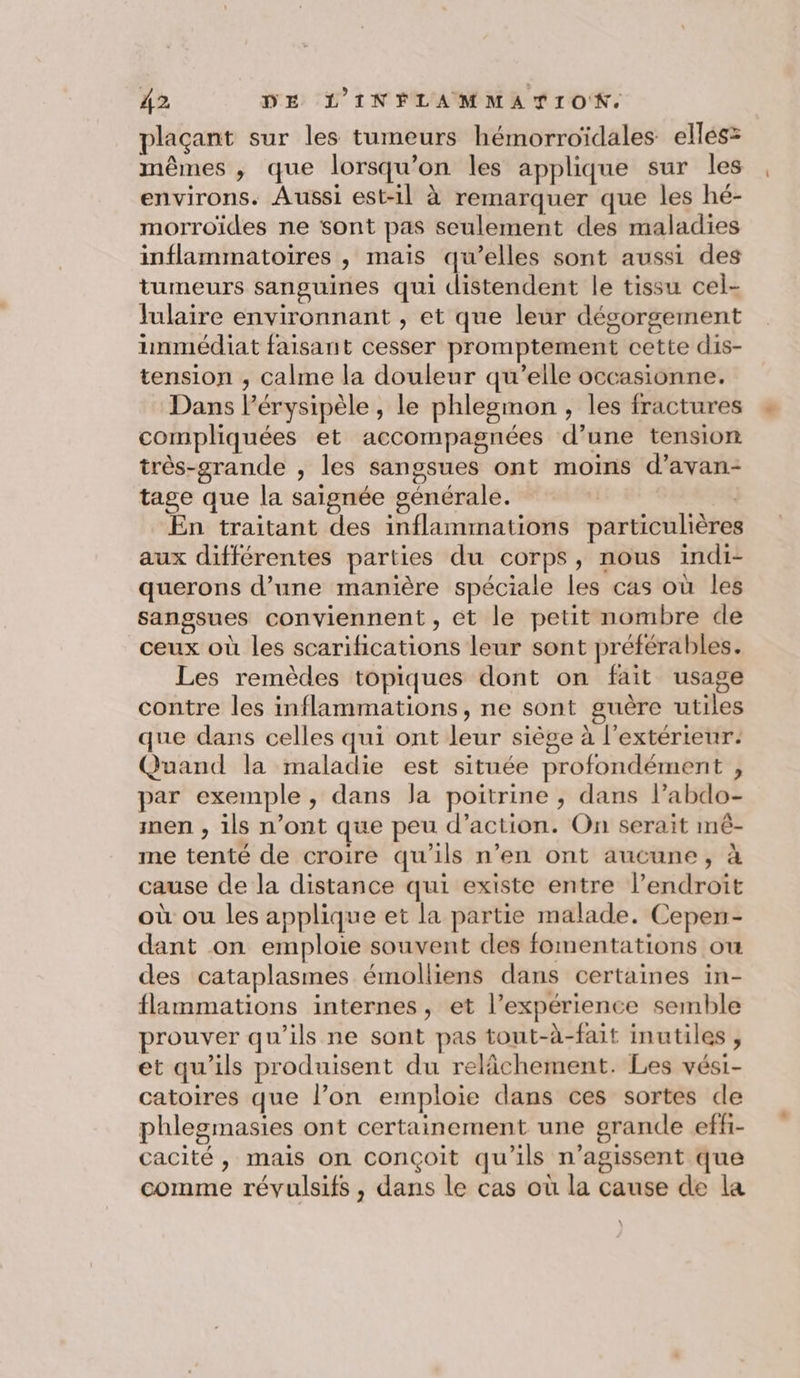 plaçant sur les tumeurs hémorroïdales elles: mêmes , que lorsqu'on les applique sur les environs. Aussi est-il à remarquer que les hé- morroïides ne sont pas seulement des maladies inflammatoires , mais qu’elles sont aussi des tumeurs sanguines qui distendent le tissu cel- Julaire environnant , et que leur dégorgement inmédiat faisant cesser promptement cette dis- tension ;, calme la douleur qu’elle occasionne. Dans l’érysipèle , le phlegmon, les fractures compliquées et accompagnées d’une tension très-grande , les sangsues ont moins d’avan- tage que la saignée générale. ER En traitant des inflammations particulières aux différentes parties du corps, nous indi- querons d’une manière spéciale les cas où les sangsues conviennent , et le petit nombre de ceux où les scarilications leur sont préférables. Les remèdes topiques dont on fait usage contre les inflammations, ne sont guère utiles que dans celles qui ont leur siège à l'extérieur. Quand la maladie est située profondément , par exemple, dans la poitrine , dans labdo- men , ils n’ont que peu d’action. On serait mê- me tenté de croire qu’ils n’en ont aucune, à cause de la distance qui existe entre lendroit où ou les applique et la partie malade. Cepen- dant on emploie souvent des fomentations ou des cataplasmes émolliens dans certaines in- flammations internes, et l’expérience semble prouver qu'ils ne sont pas tout-à-fait inutiles , et qu'ils produisent du relâchement. Les vési- catoires que l’on emploie dans ces sortes de phlegmasies ont certainement une grande effi- cacité, mais on conçoit qu'ils n’agissent que comme révulsifs, dans le cas où la cause de la