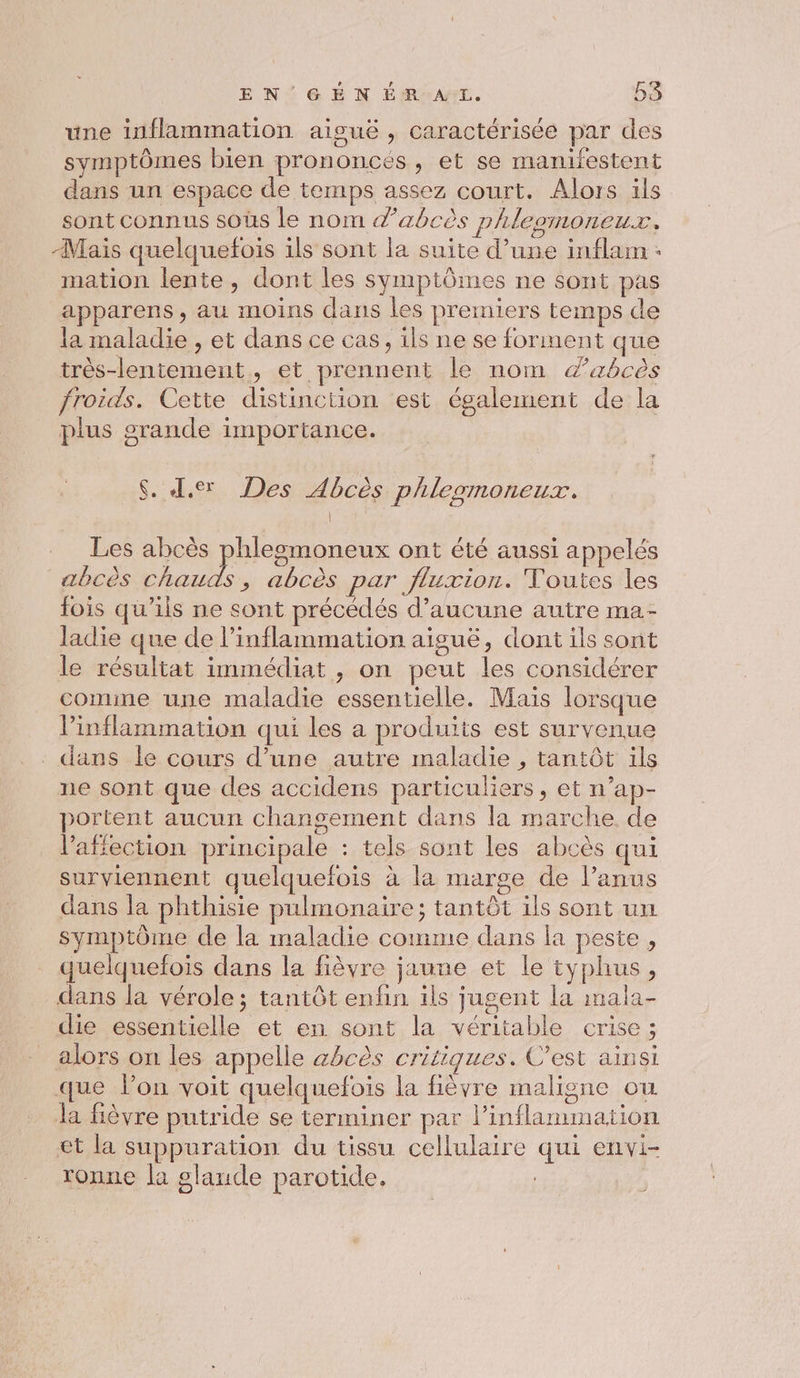 une inflammation aiguë , caractérisée par des symptômes bien prononcés, et se manifestent dans un espace de temps assez court. Alors ils sont connus soûs le nom dabcès phleomoneur, Mais quelquefois ils sont la suite d’une inflam : mation lente, dont les symptômes ne sont pas apparens, au moins dans les premiers temps de la maladie , et dans ce cas, ils ne se forment que très-lentement, et prennent le nom zbcès froids. Cette distinction est également de la plus grande importance. $. I. Des Abcès phlesmoneux. EX Les abcès phlegmoneux ont été aussi appelés abcès chauds, abcès par fluxion. Toutes les fois qu’ils ne sont précédés d'aucune autre ma- ladie que de l’inflammation aiguë, dont ils sont le résultat immédiat, on peut les considérer comme une maladie essentielle. Maïs lorsque Pinflammation qui les a produits est survenue - dans le cours d’une autre maladie , tantôt ils ne sont que des accidens particuliers, et n’ap- portent aucun changement dans la marche de l'affection principale : tels sont les abcès qui surviennent quelquefois à la marge de l’anus dans la phthisie pulmonaire; tantôt ils sont un symptôme de la maladie comme dans la peste, quelquefois dans la fièvre jaune et le typhus, dans la vérole; tantôt enfin ils jugent la mala- die essentielle et en sont la véritable crise; alors on les appelle abcès critiques. C’est ainsi que lon voit quelquefois la fièvre maligne ou la fièvre putride se terminer par l’inflammation et la suppuration du tissu cellulaire qui envi- ronne la glande parotide. |