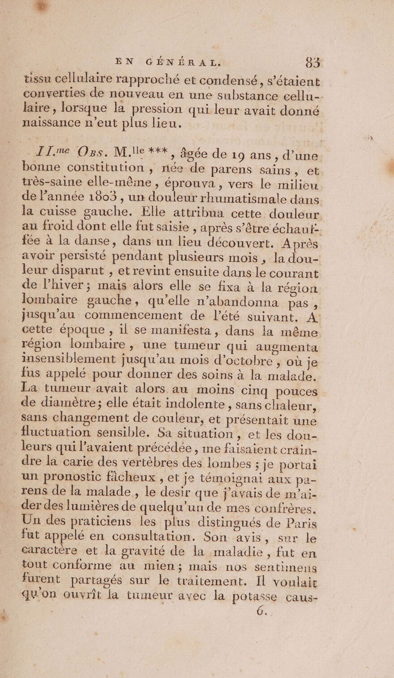 << tissu cellulaire rapproché et condensé, s'étaient converties de nouveau en une substance cellu-- laire , lorsque la pression qui leur avait donné naissance n'eut plus lieu. bonne constitution , née de parens sains » et: très-saine elle-mêine , éprouva , vers le milieu de l’année 1803 , un douleur rhumatismale dans la cuisse gauche. Elle attribua cette douleur au froid dont elle fut saisie , après s’être échaut-- fée à la danse, dans un lieu découvert. A près avoir persisté pendant plusieurs mois , la dou- leur disparut , et revint ensuite dans le courant de l’hiver ; mais alors elle se fixa à la région lombaire sauche, qu’elle n’abandonna pas , Jusqu'au commencement de l’été suivant. A: cette époque , 1l se manifesta, dans la même région lombaire , une tumeur qui augmenta insensiblement jusqu'au mois d'octobre , où je fus appelé pour donner des soins à la malade. La tumeur avait alors au moins cinq pouces de diamètre; elle était indolente, sans chaleur, sans changement de couleur, et présentait une leurs qui l'avaient précédée , ime faisaient crain- dre la carie des vertèbres des lombes ; je portai un pronostic ficheux , et je témoignai aux pa- der des lumières de quelqu'un de mes confrères. Un des praticiens les plus distingués de Paris fut appelé en consultation. Son avis, sur le caractère et la gravité de la maladie, fut en tout conforme au mien; mais nos sentineris furent partagés sur le traitement. Il voulait qu'on ouvrit la tumeur avec la potasse caus- 0...