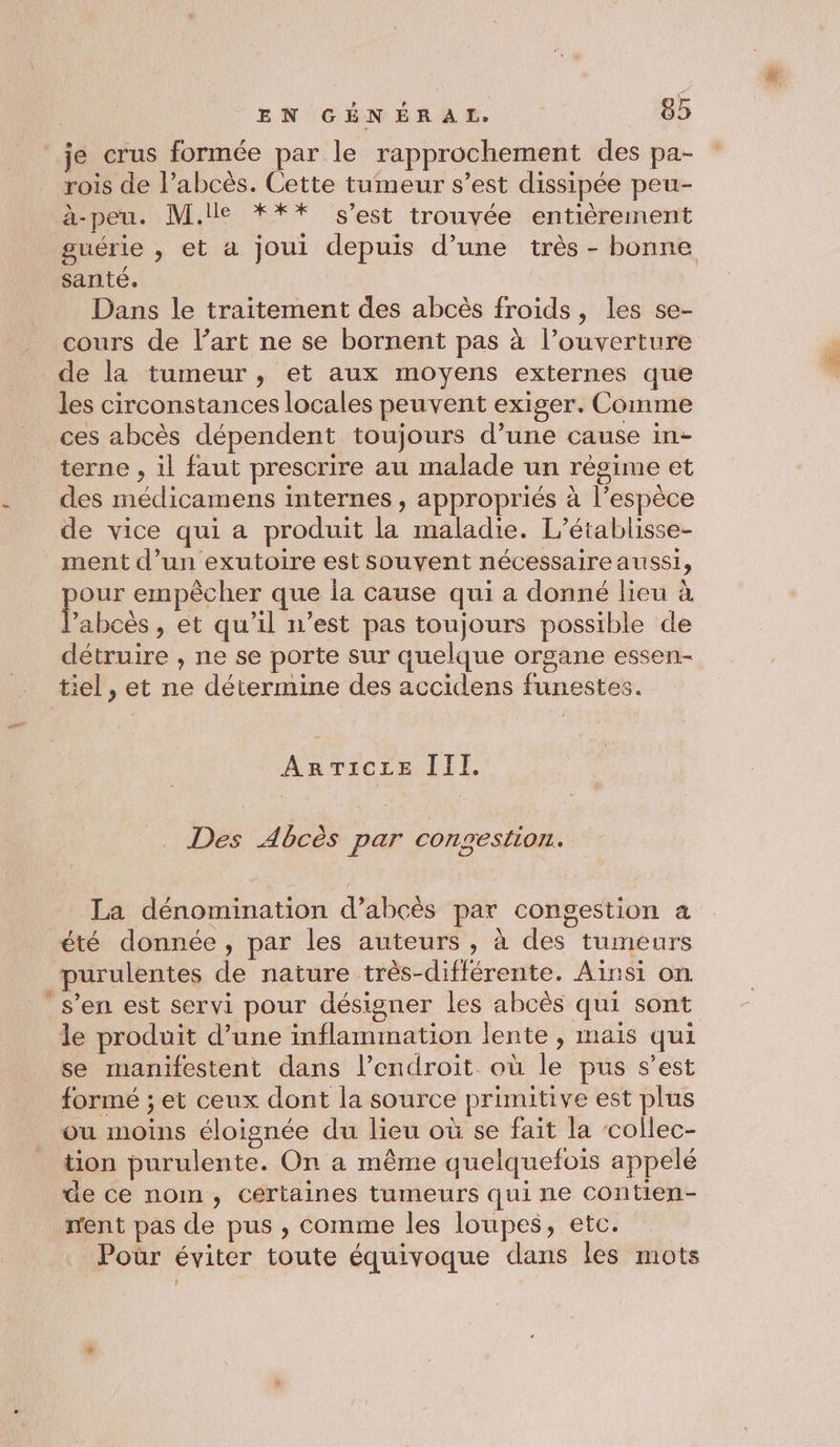 je crus formée par le rapprochement des pa- rois de l’abcès. Cette tumeur s’est dissipée peu- a-peu. M.ile *** s’est trouvée entièrement guérie , et a joui depuis d’une très - bonne santé. Dans le traitement des abcès froids, les se- cours de l’art ne se bornent pas à l’ouverture les circonstances locales peuvent exiger. Comme ces abcès dépendent toujours d’une cause in- terne , il faut prescrire au malade un régime et des médicamens internes , appropriés à l’espèce de vice qui a produit la maladie. L’établisse- ment d’un exutoire est souvent nécessaire aussi, ee empêcher que la cause qui a donné lieu à ’abcès , et qu’il n’est pas toujours possible de détruire , ne se porte sur quelque organe essen- tiel, et ne détermine des accidens funestes. ArrTiCLE III. . Des Abcès par COnestLoI. La dénomination d’abcès par congestion à purulentes de nature très-différente. Ainsi on le produit d’une inflammation lente , mais qui se manifestent dans l’endroit où le pus s’est formé ; et ceux dont la source primitive est plus ou moins éloignée du lieu où se fait la collec- tion purulente. On a même quelquefois appelé de ce nom, certaines tumeurs qui ne contien- ment pas de pus , comme les loupes, etc. Poür éviter toute équivoque dans les mots }