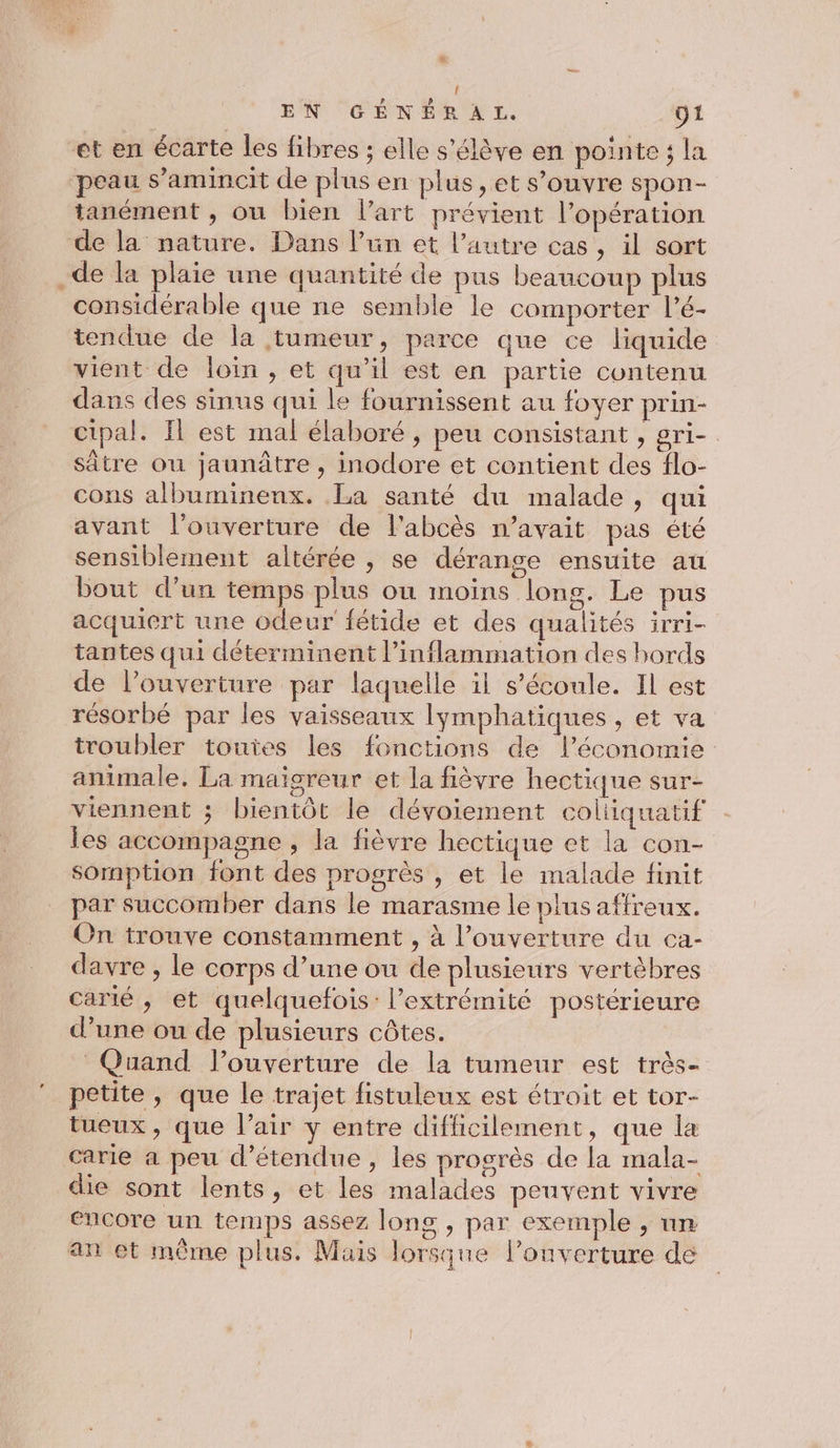 L2 { EN GÉNÉRAL, ÿ1 et en écarte les fibres ; elle s'élève en pointe; la peau s’amincit de plus en plus, et s’ouvre spon- tanément , où bien lart prévient l’opération de la nature. Dans l’un et l’autre cas , il sort .de la plaie une quantité de pus beaucoup plus considérable que ne semble le comporter lé- tendue de la tumeur, parce que ce liquide vient de loin , et qu'il est en partie contenu dans des sinus qui le fournissent au foyer prin- cipal. Il est mal élaboré , peu consistant , gri- sâtre ou jaunâtre , inodore et contient des flo- cons albuminenx. La santé du malade, qui avant l’ouverture de l'abcès n'avait pas été sensiblement altérée , se dérange ensuite au bout d’un temps plus ou moins long. Le pus acquiert une odeur fétide et des qualités irri- tantes qui déterminent l’inflammation des hords de l’ouverture par laquelle il s'écoule. Il est résorbé par les vaisseaux lymphatiques , et va troubler touies les fonctions de l’économie animale. La maigreur et la fièvre hectique sur- viennent ; bientôt le dévoiement coltiquatif les accompagne , la fièvre hectique et la con- somption font des progrès , et le malade finit par succomber dans le marasme le plus affreux. On trouve constamment , à l’ouverture du ca- davre , le corps d’une ou de plusieurs vertèbres carié , et quelquefois: l’extrémité postérieure d’une ou de plusieurs côtes. Quand louverture de la tumeur est très- petite, que le trajet fistuleux est étroit et tor- tueux, que l’air y entre difficilement, que la carie a peu d’étendue , les progrès de la mala- die sont lents, et les malades peuvent vivre encore un temps assez long , par exemple , un © an et même plus. Mais lorsque louverture de