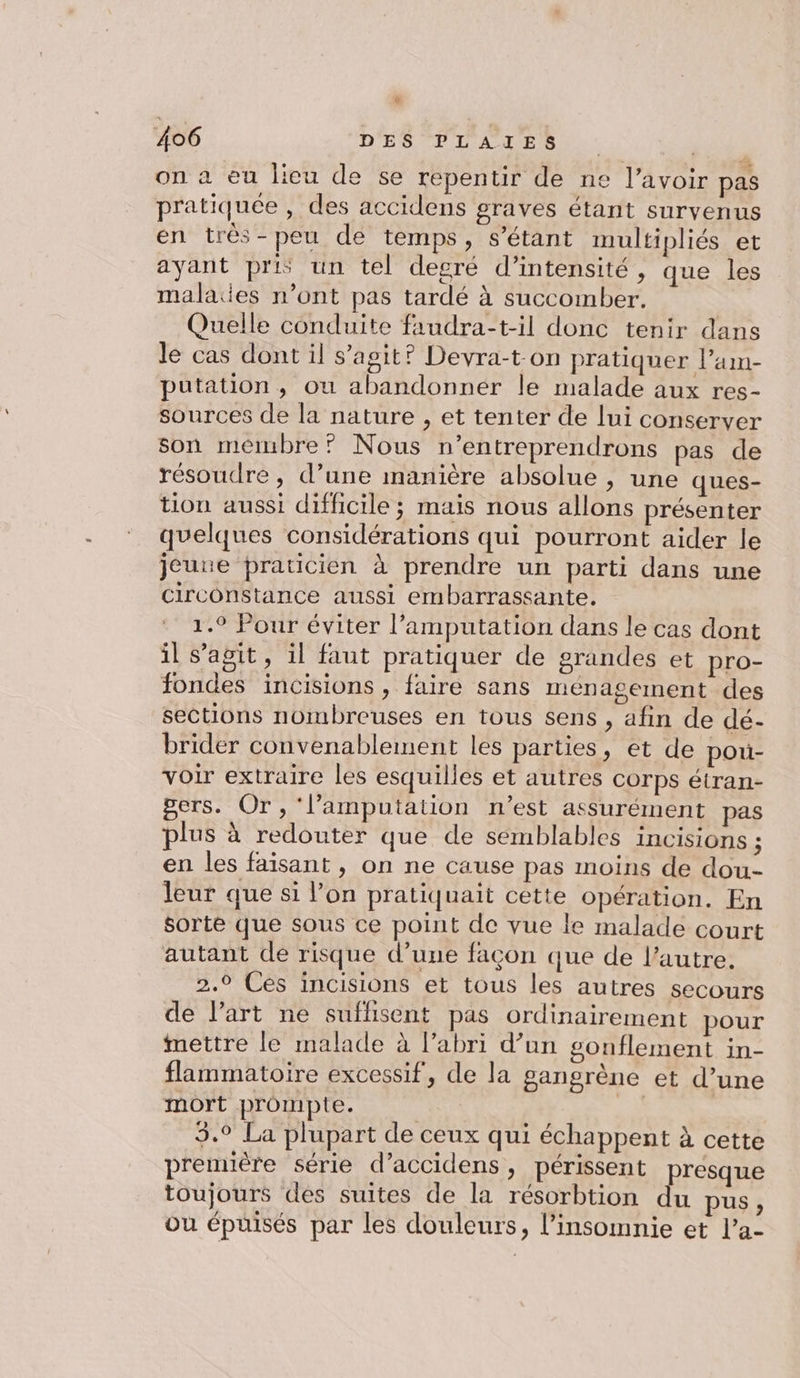 [2 406 D'ES PT A AE A5): on à eu lieu de se repentir de ne l'avoir pas pratiquée , des accidens graves étant survenus en très-peu de temps, s'étant multipliés et ayant pris un tel degré d’intensité, que les malaes n’ont pas tardé à succomber. Quelle conduite faudra-t-il donc tenir dans le cas dont il s’agit? Devra-t on pratiquer l’am- putation, ou abandonner le malade aux res- sources de la nature , et tenter de lui conserver son membre? Nous n’entreprendrons pas de résoudre, d’une manière absolue , une ques- tion aussi difficile ; mais nous allons présenter quelques considérations qui pourront aider le jeune praticien à prendre un parti dans une circonstance aussi embarrassante. 1.9 Pour éviter l’amputation dans le cas dont il s’agit, il faut pratiquer de grandes et pro- fondes incisions , faire sans ménagement des sections nombreuses en tous sens , afin de dé- brider convenablement les parties, et de pou- voir extraire les esquilles et autres corps étran- gers. Or, ‘l’amputation n’est assurément pas plus à redouter que de semblables incisions ; en les faisant, on ne cause pas moins de dou- leur que si l’on pratiquait cette opération. En sorte que sous ce point de vue le malade court autant de risque d’une façon que de l’autre. 2.0 Ces incisions et tous les autres secours de l'art ne suflisent pas ordinairement pour mettre le malade à l’abri d’un gonflement in- flammatoire excessif, de la gangrène et d’une mort prompte. Sd 3.9 La plupart de ceux qui échappent à cette première série d’accidens, périssent presque toujours des suites de la résorbtion du pus, ou épuisés par les douleurs, l’insomnie et l’a-
