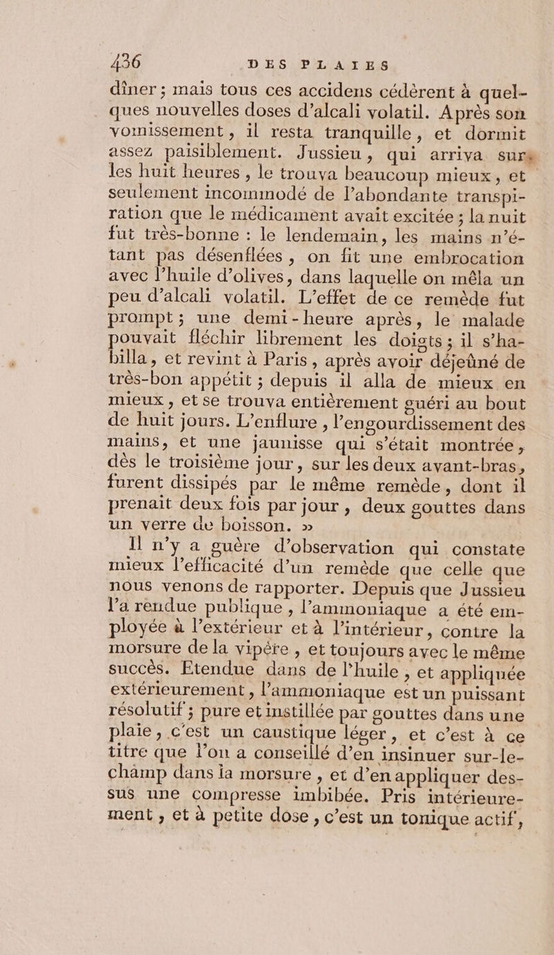 dîner ; mais tous ces accidens cédèrent à quel- ques nouvelles doses d’alcali volatil. Après som vomissement, il resta tranquille, et dormnit assez paisiblement. Jussieu, qui arriva sure les huit heures , le trouva beaucoup mieux, et seulement incommodé de l’abondante transpi- ration que le médicament avait excitée; la nuit fut très-bonne : le lendemain, les mains n’é- tant pas désenflées, on fit une embrocation avec l’huile d’olives, dans laquelle on mêla un peu d’alcali volatil. L'effet de ce remède fut prompt; une demi-heure après, le malade pouvait fléchir librement les doigts ; il s’ha- billa, et revint à Paris, après avoir déjeüné de très-bon appétit ; depuis il alla de mieux en mieux , etse trouva entièrement guéri au bout de huit jours. L’enflure , l’engourdissement des mains, et une jaunisse qui s'était montrée, dès le troisième jour, sur les deux avant-bras, furent dissipés par le même remède, dont il prenait deux fois par jour , deux gouttes dans un verre de boisson. » Il n’y a guère d'observation qui constate mieux l'efficacité d’un remède que celle que nous venons de rapporter. Depuis que Jussieu l’a rendue publique , l’ammoniaque a été em- ployée à l’extérieur et à l’intérieur, contre la morsure de la vipêre , et toujours ayec le même succès. Etendue dans de l'huile , et appliquée extérieurement , l’ammoniaque est un puissant résolutif ; pure et instillée par gouttes dans une plaie, c'est un caustique léger, et c’est à ce titre que l’on a conseillé d’en insinuer sur-le- champ dans ia morsure , et d’en appliquer des- sus une compresse imbibée. Pris intérieure- ment , et à petite dose, c’est un tonique actif,