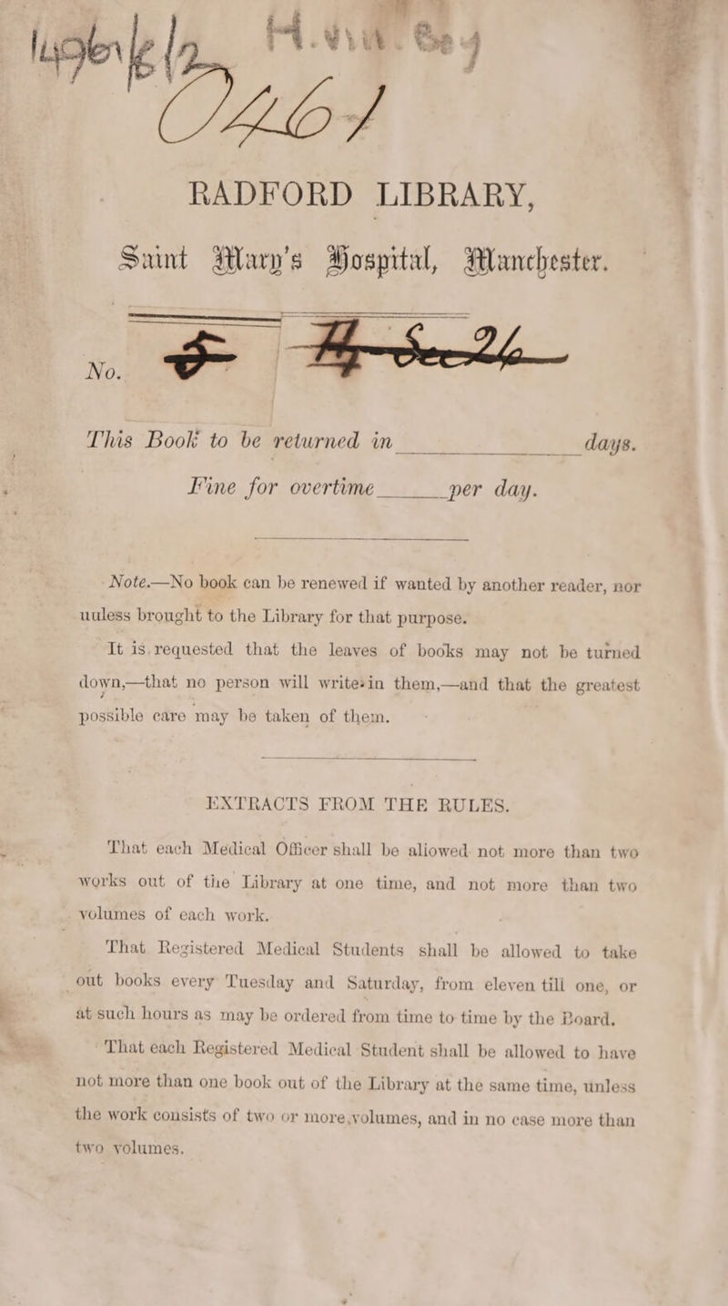 à ler OS RADFORD LIBRARY, Sant Mauv's Hospital, Manchester. This Book to be returned in _daÿs. J'ine for overtime ______ per day. Note.—No book can be renewed if wanted by another reader, nor uuless brought to the Library for that purpose. It is requested that the leaves of books may not be turned down,—that no person will writesin them,—and that the greatest possible care may be taken of them. EXTRACTS FROM THE RULES. That each Medical Officer shall be aliowed. not more than two works out of the Library at one time, and not more than two volumes of each work. That Registered Medical Students shall be allowed to take out books every Tuesday and Saturday, from eleven tili one, or a such hours as may be ordered from time to time by the Board. * That each Registered Medical Student shall be allowed to have not more than one book out of the Library at the same time, unless the work consists of two or more,volumes, and in no case more than two volumes, : ae