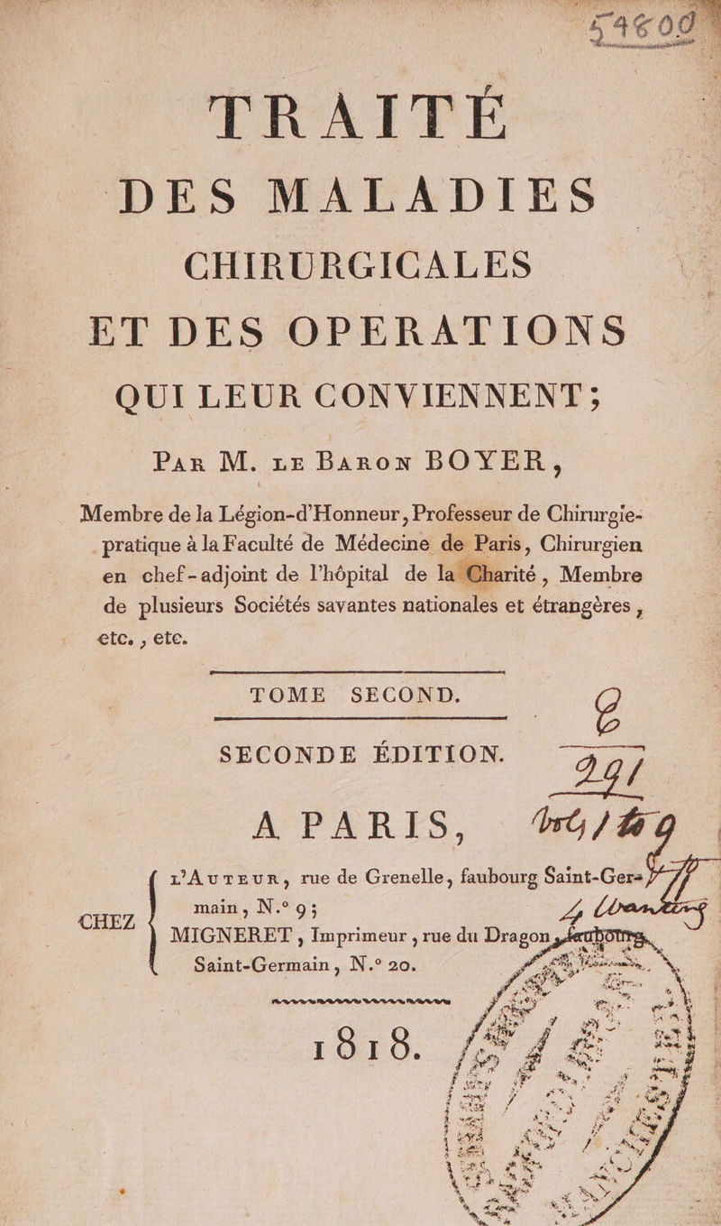 DES MALADIES CHIRURGICALES ET DES OPERATIONS QUI LEUR CONVIENNENT ; Par M. ze Baron BOYER, Membre de la Légion-d'Honneur, Professeur de Chirurgie- _ pratique à la Faculté de Médecine de Paris, Chirurgien en chef-adjoint de l'hôpital de la Charité, Membre de plusieurs Sociétés savantes nationales et étrangères , etc. , etc. TOME SECOND. o SECONDE ÉDITION. pe A PARIS, “#o/#i L'AuTeur, rue de Grenelle, faubourg Saint-Ger- main, N°9; MIGNERET , Imprimeur , rue du Dragon | Saint-Germain, N.° 20. CHEZ