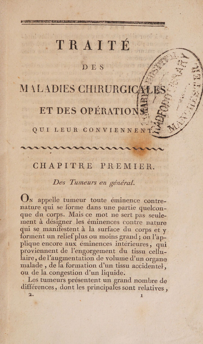 she DES MALADIES CHIRURGIC ET DES OPÉRATIO NS “ee Q UI LE UR © de IENNI | CHAPITRE PREMIER. | Des Tumeurs en général. + Où appelle tumeur toute éminence contre- nature qui se forme dans une partie quelcon- que du corps. Mais ce mot ne sert pas seule- ment à désigner les éminences contre nature qui se manifestent à la surface du corps et forment un relief plus ou moins grand ; on Pap- plique encore aux éminences intérieures, qui proviennent de l’engorgement du tissu cellu- laire, de l'augmentation de volume d’un organe malade , de la formation d’un tissu accidentel, ou de la congestion d’un liquide. . Les tumeurs présentent un grand nombre de différences, dont les principales sont relatives , de 1 %