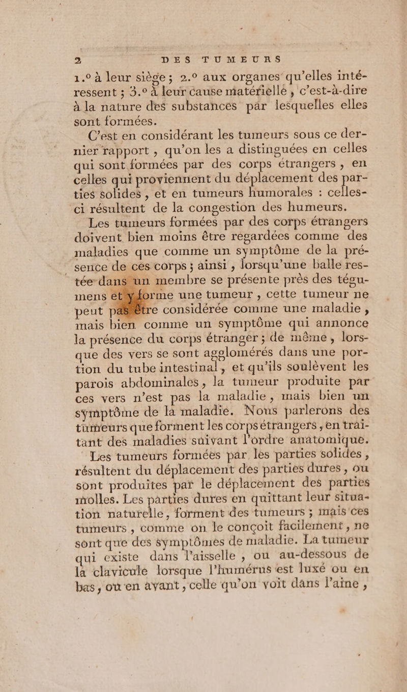 1.0 à leur siège; 2.° aux organes’ qu’elles inté- ressent ; 3.° À leur cause matérielle, c’est-à-dire à la nature des substances par lesquelles elles sont formées. C’est en considérant les tumeurs sous ce der- nier rapport , qu’on les a distinguées en celles qui sont formées par des corps étrangers , en celles qui proviennent du déplacement des par- ties solides , ét en tumeurs humorales : celles- ‘ci résultent de la congestion des humeurs. Les tumeurs formées par des corps étrangers doivent bien moins être regardées comme des maladies que comme un symptôme de la pré- _ sence de ces corps ; ainsi , lorsqu'une balle res- tée dans un membre se présente près des tégu- inens etwiorme une tumeur , cette tumeur ne peut pasrètre considérée comme une maladie , mais bien comme un symptôme qui annonce la présence du corps étranger ; de même, lors- que des vers se sont ee dans une por- tion du tube intestinal, et qu’ils soulèvent les parois abdominales, la tumeur produite par ces vers n’est pas la maladie, mais bien un symptôme de la maladie. Nous parlerons des tumeurs que forment les corps étrangers , en trai- tant des maladies suivant l’ordre anatomique. Les tumeurs formées par les parties solides , résultent du déplacement des parties dures , ou sont produites par le déplacement des parties molles. Les parties dures en quittant leur situa- tion naturelle, forment des tumeurs ; imais'ces tumeurs , comme on le conçoit facilement, ne sont que des symptômes de maladie. La tumeur qui existe dans l’aisselle , ou au-dessous de la clavicule lorsque l'humérns est luxé ou en bas, ou'en avant , celle qu’on voit dans laine,