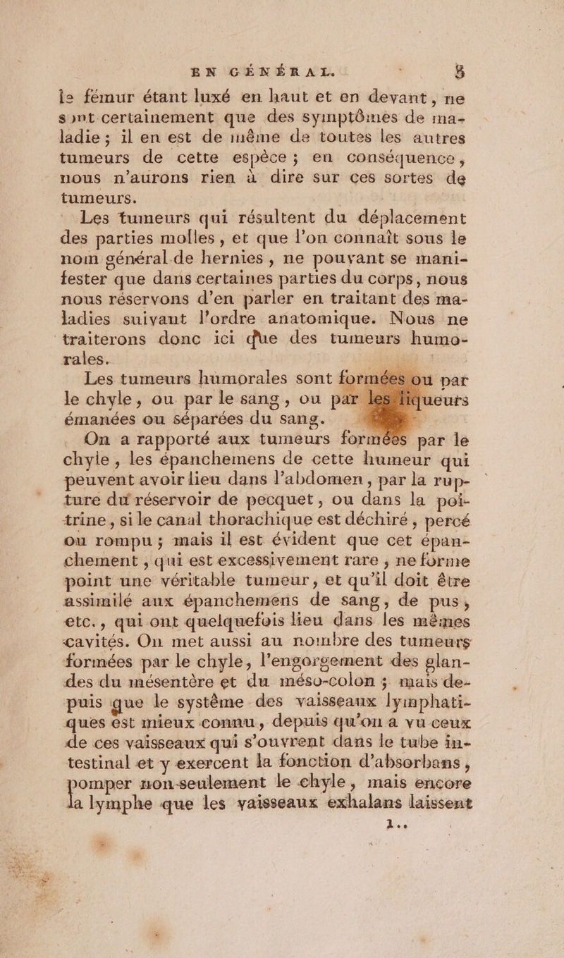 le fémur étant luxé en haut et en devant, ne sont certainement que des symptômes de ma- ladie ; il en est de inême de toutes les autres tumeurs de cette espèce ; en conséquence, nous n’aurons rien à dire sur ces sortes de tumeurs. ind : Les tumeurs qui résultent du déplacement des parties molles , et que l’on connaît sous le nom général de hernies , ne pouvant se mani- fester que dans certaines parties du corps, nous nous réservons d’en parler en traitant des ma- ladies suivant l’ordre anatomique. Nous ne rales. 1 Les tumeurs humorales sont form le chyle, ou par le sang, ou pat On a rapporté aux tumeurs forméës par le chylie, les épanchemens de cette humeur qui peuvent avoir lieu dans l'abdomen , par la rup- ture du réservoir de pecquet, ou dans la poi- trine , si le canal thorachique est déchiré , percé ou rompu; mais il est évident que cet épan- chement , qui est excessivement rare ; ne forme point une véritable tumeur, et qu’il doit être etc., qui ont quelquefois lieu dans les mêines çavités. On met aussi au nombre des tumeurs formées par Le chyle, l'engorsement des glan- des du mésentère et du méso-colon ; mais de- puis que le système des vaisseaux lyinphati- de ces vaisseaux qui s'ouvrent dans le tube in testinal et y exercent la fonction d’absorbans , omper non-seulement le chyle, mais encore la lymphe que les vaisseaux exhalans laissent AP