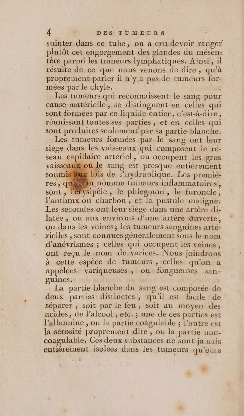 suinter dans ce tube, on a cru devoir ranger plutôt cet engorgement des glandes du mésen- tère parmi les tumeurs Iymyhatiques. Ainsi, il résulte de ce que nous venons de dire, qu’à proprement parler il n’y. a pas de tumeurs for- inées par le chyle. rs Les tumeurs qui reconnaissent le sang pou cause matérielle, se distinguent en celles qui sont. formées par ce liquide entier, c’est-à-dire, réunissant toutes ses parties , et en celles qui sont produites seulement par sa partie blanche. Les. tumeurs forinées par. le sang ont leur siége dans les vaisseaux qui composent le ré- seau capillaire artériel, ou occupent les gros vaisseauæou le sang est presque entièrement nis@ux lois de l’hydraulique. Les premiè- gén nomme tumeurs inflammatoires, sont , lérysipèle , le phlegmon , le furoncle, l’'anthrax ou charbon , et [a pustule maligne: Les secondes ont leur siège dans une artère di- latée, ou aux environs d’une artère Ouverte, ou dans les veines; les tumeurs sanguines arté: rielles , sont connues généralement sous le nom d’anévrismes ; celles qui occupent les veines, ont reçu le nom de varices. Nous joindrons à cette espèce de tumeurs , celles qu’on a appelées variqueuses , ou fongueuses san- guines. | | La partie blanche du sang est composée de deux parties distinctes , qu’il est facile de séparer , soit par le feu, soit au moyen des acides, de l'alcool , etc. ; une de ces parties est l’albumine , ou la partie coagulable ; l’autre est la sérosité proprement dite , ou la partie non- coagulable. Ces deux substances ne sont ja nais entièrement isolées dans les tumeurs qu’eiies
