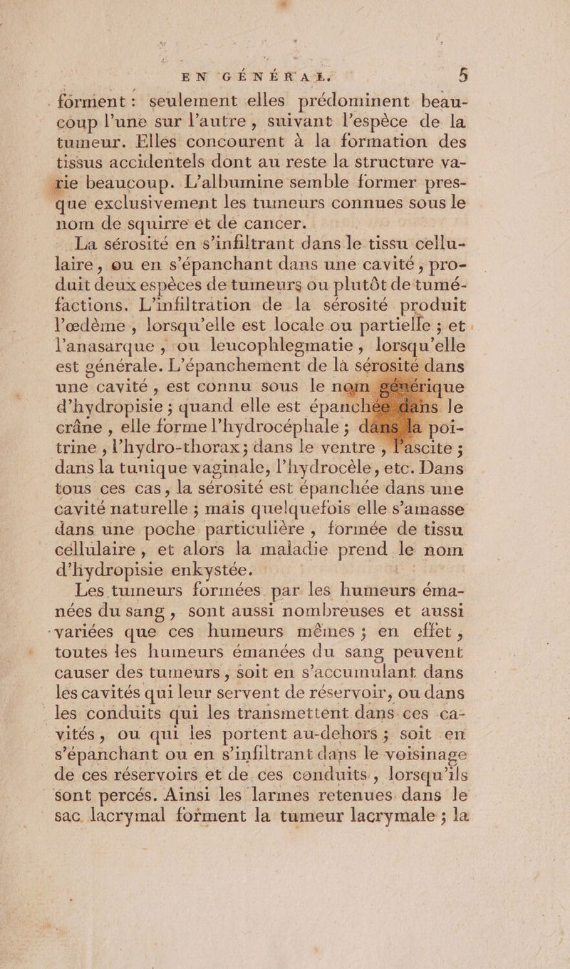 . forment : seulement elles prédominent beau- coup l’une sur l’autre , suivant l'espèce de la tumeur. Elles concourent à la formation des tissus accidentels dont au reste la structure va- rie beaucoup. L’albumine semble former pres- que exclusivement les tumeurs connues sous le nom de squirre ét de cancer. La sérosité en s’infiltrant dans le tissu ni laire, ou en s ’épanchant dans une cavité, pro- duit deux espèces de tumeurs ou plutôt de tumé- factions. L’infiltration de la sérosité produit l’œdème , lorsqu” elle est locale ou partielle ; et l’anasarque , ou leucophlesmatie , lorsqu’ ele est générale. L” épanchement de la séro dans une sp est connu sous le ner d’ hydropisie ; ; quand elle est épanc crâne , elle forme l’hydrocéphale ; de trine , Y hydro-thorax ; dans le ventre , Vascite ; dans à tunique vaginale, l’hydrocèle , etc. Dans tous ces cas, la sérosité est épanchée dans une cavité naturelles mais quelquefois elle s’'amasse dans une poche particulière , formée de tissu céllulaire , et alors la maladie prend le nom d’'hydropisie enkystée. Les tumeurs formées. par les dartié ns éIna- nées du sang , sont aussi nombreuses et aussi “variées que ces humeurs mêmes ; en effet, toutes les humeurs émanées du sang peuvent causer des tumeurs, soit en s’accumulant dans les cavités qui leur servent de réservoir, ou dans _les conduits qui les transmettent däné: ces Ca- vités, ou qui iles portent au-dehors ; soit en s ’épanchant ou en s’infiltrant dans le voisinage de ces réservoirs et de. ces conduits , lorsqu'ils sac lacrymal fofment la tumeur lacrymale ; la