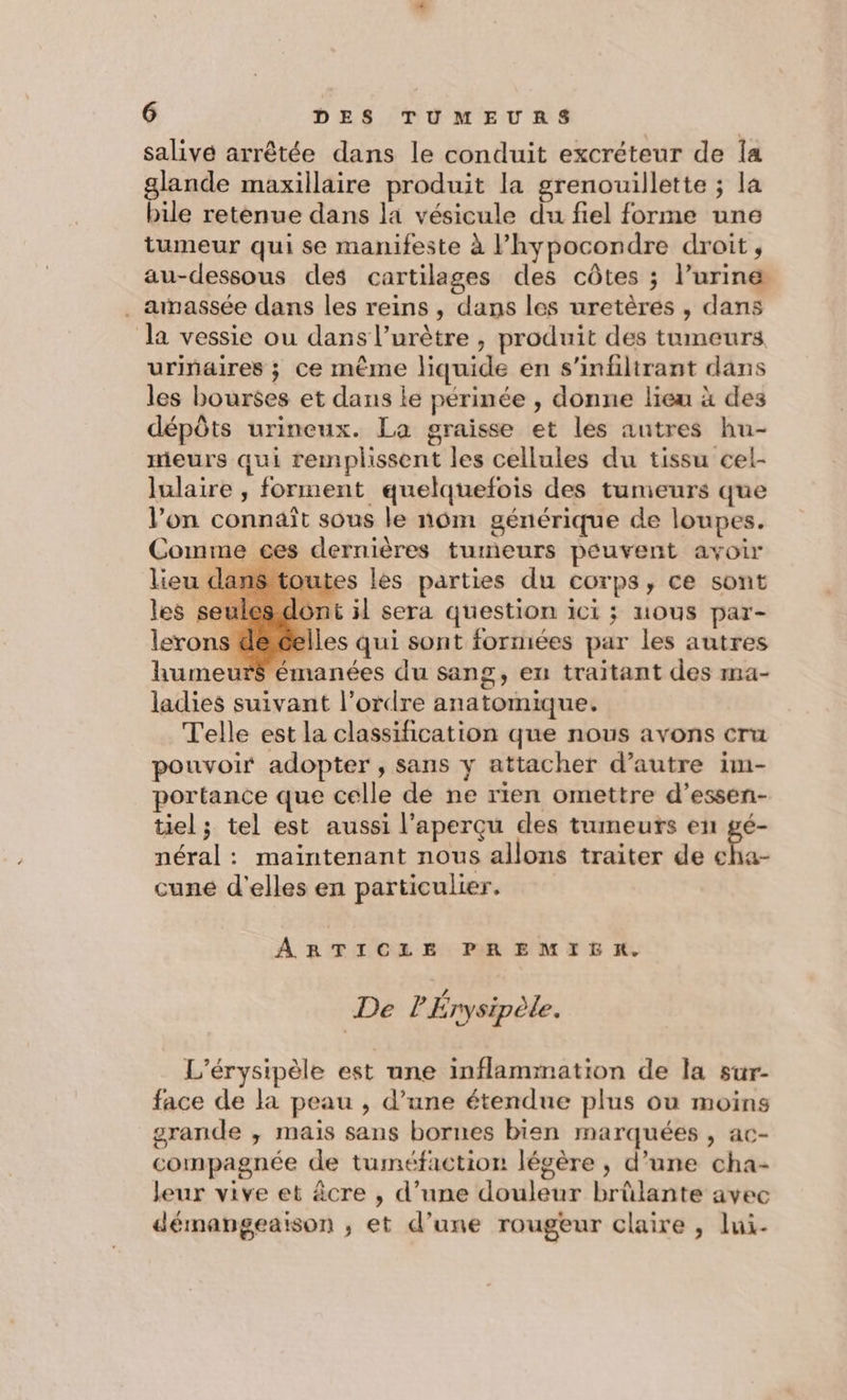 salive arrêtée dans le conduit excréteur de Îa glande maxillaire produit la grenouillette ; la bile retènue dans la vésicule du fiel forme une tumeur qui se manifeste à lhypocondre droit, au-dessous des cartilages des côtes ; l'urine . anassée dans les reins, dans les uretères , dans la vessie ou dans l’urètre , produit des tumeurs urinaires ; ce même liquide en s’infiltrant dans les bourses et dans le périnée , donne lieu à des dépôts urineux. La graisse et les autres hu- meurs qui remplissent les cellules du tissu cel- lulaire , forment quelquefois des tumeurs que l’on connaît sous le nôm générique de loupes. Comme ces dernières tumeurs peuvent avoir dans toutes les parties du corps, ce sont les seules dont il sera question ici ; nous par- lerons decelles qui sont formées par les autres $ émanées du sang, en traitant des ma- ladies suivant l’ordre anatomique. Telle est la classification que nous avons cru pouvoir adopter, sans y attacher d'autre im- portance que celle de ne rien omettre d’essen- tiel; tel est aussi l'aperçu des tumeurs en gé- néral : maintenant nous allons traiter de * LR cune d'elles en particulier. ARTICLE PREMIER. s LZ De P Enysipèle. L'érysipèle est une inflammation de la sur- face de la peau , d’une étendue plus ou moins grande ,; mais sans bornes bien marquées , ac- compagnée de tuméfaction légère , d’une cha- leur vive et âcre , d’une douleur brûlante avec démangeaison ; et d’une rougeur claire , lui-