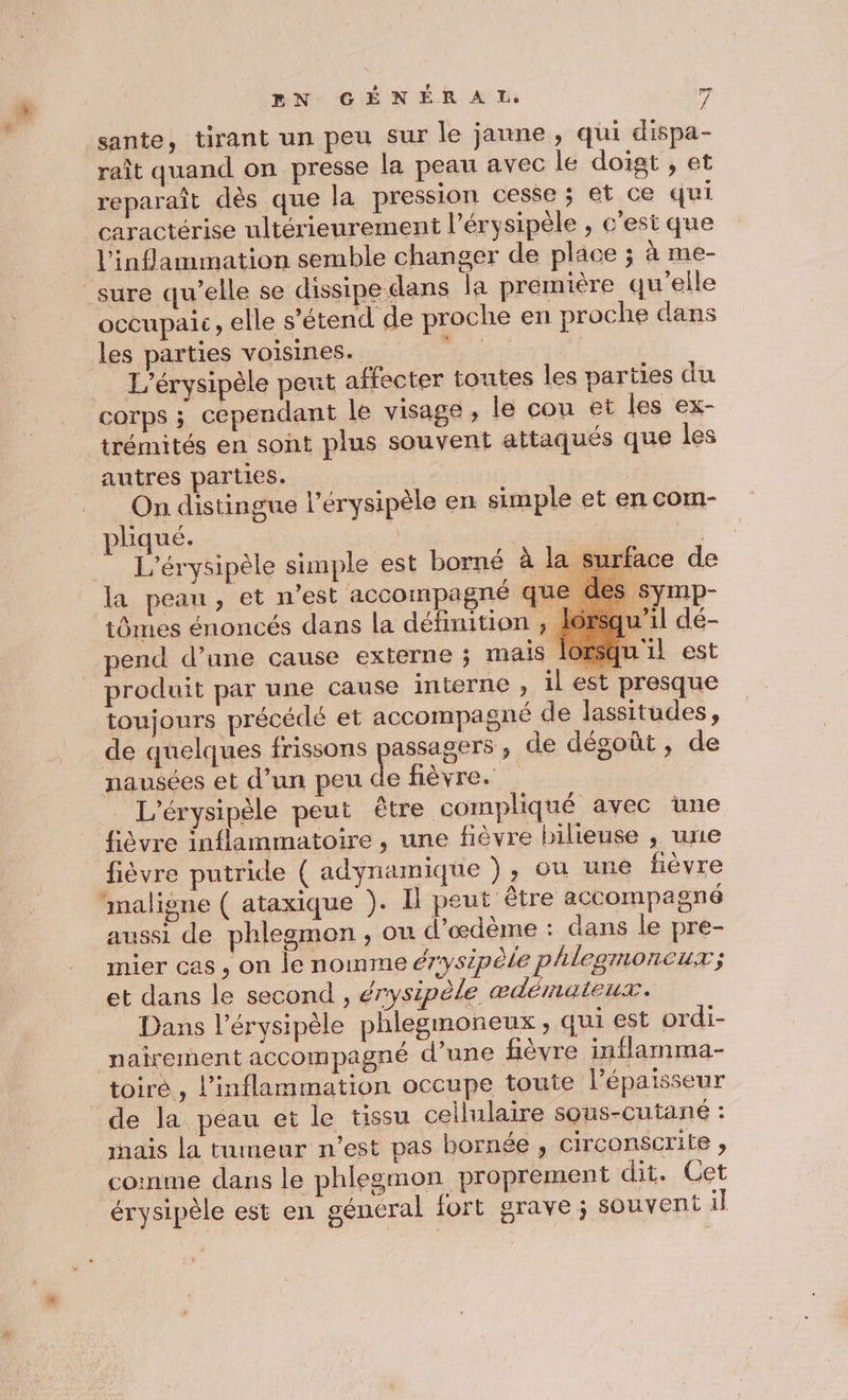 sante, tirant un peu sur le jaune, qui dispa- raît quand on presse la peau avec le doigt ; et reparaît dès que la pression cesse ; et ce qui caractérise ultérieurement l’érysipèle , c'est que l’inflammation semble changer de place ; à me- sure qu’elle se dissipe dans la première qu'elle occupaic, elle s'étend de proche en proche dans les parties voisines. nn. _ L’érysipèle peut affecter toutes les parties du corps ; cependant le visage, le cou et les ex- trémités en sont plus souvent attaqués que les autres parties. On distingue l’érysipèle en simple et en com- pliqué. se) | | ” L'érysipèle simple est borné à | ‘face de la peau, et n’est accompagné q1 Symp- tômes énoncés dans la définition squ'’il dé- pend d’une cause externe ; mais lorsqu il est produit par une cause interne , il est presque toujours précédé et accompagné de lassitudes, _de quelques frissons passagers ; de dégoût, de nausées et d’un peu de fièvre. _ L'érysipèle peut être compliqué avec une fièvre inflammatoire , une fièvre bilieuse , une fièvre putride ( adynamique ), où une fièvre maligne ( ataxique ). I peut être accompagné aussi de phlegmon , ou d’œdème : dans le pre- mier cas, on le nomme érysipèle phlegmoncux; et dans le second, érysipèle æœdémaleut. Dans l’érysipèle phlegmoneux , qui est ordi- nairement accompagné d’une fièvre inflamma- _toiré,, inflammation occupe toute l'épaisseur de la péau et le tissu cellulaire sous-Cutane : ais la tumeur n’est pas bornée , circonserile ; comme dans le phlegmon proprement dit. Cet érysipèle est en général fort grave ; souvent il