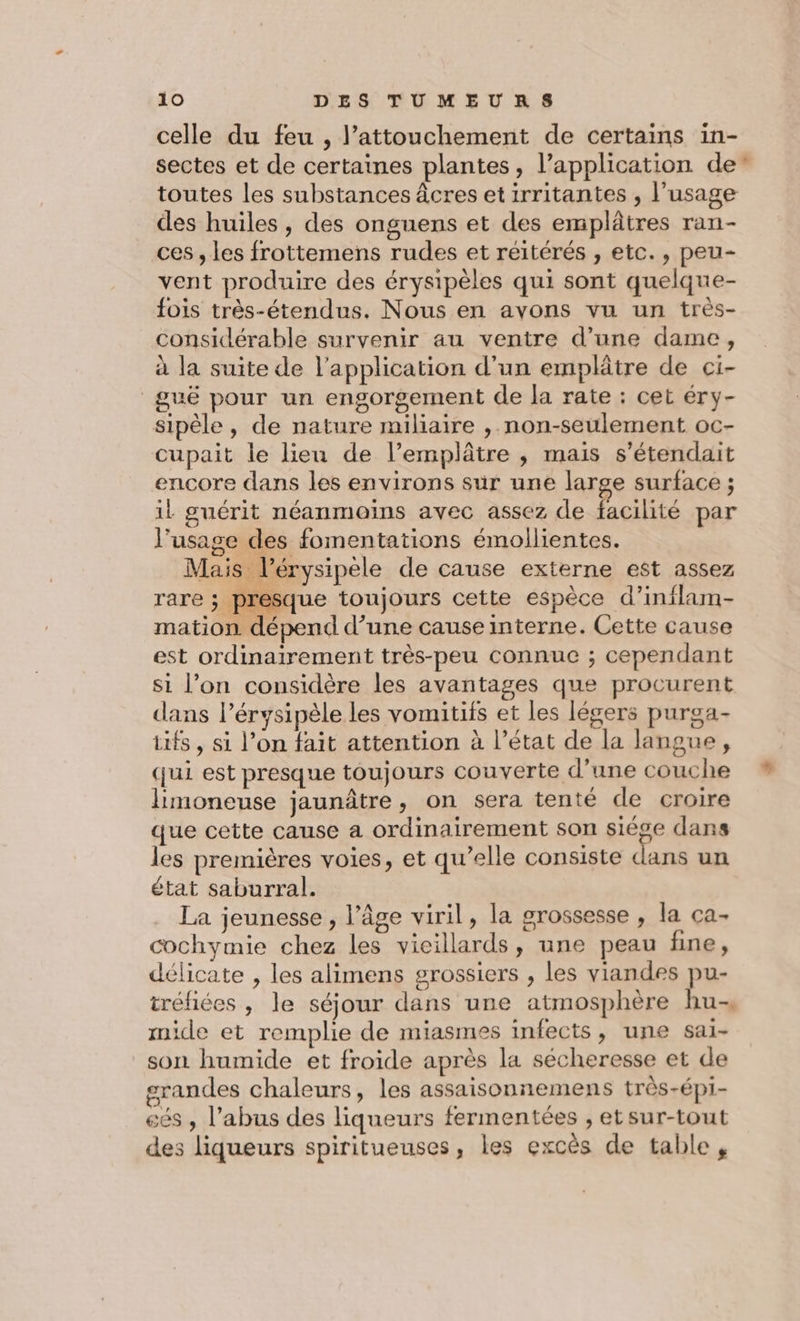 celle du feu , l’attouchement de certains in- sectes et de certaines plantes, l’application de” toutes les substances âcres etirritantes , l'usage des huiles , des onguens et des emplâtres ran- ces , les frottemens rudes et réitérés , etc., peu- vent produire des érysipèles qui sont quelque- fois très-étendus. Nous en avons vu un très- considérable survenir au ventre d’une dame, à la suite de l'application d'un emplâtre de ci- guë pour un engorgement de la rate : cet éry- si l’on considère les avantages que procurent dans l’érysipèle les vomitifs et les légers purga- is , si l’on fait attention à l’état de la langue, qui est presque toujours couverte d’une couche limoneuse jaunâtre, on sera tenté de croire que cette cause a ordinairement son siège dans les premières voies, et qu’elle consiste dans un état saburral. La jeunesse , l’âge viril, la grossesse , la ca- cochymie chez les vicillards, une peau fine, délicate , les alimens grossiers , les viandes pu- tréfiées , le séjour dans une atmosphère hu, mide et remplie de miasmes infects, une sai- son humide et froide après la sécheresse et de erandes chaleurs, les assaisonnemens très-épi- eés , l'abus des liqueurs fermentées , etsur-tout des liqueurs spiritueuses, les excès de table,