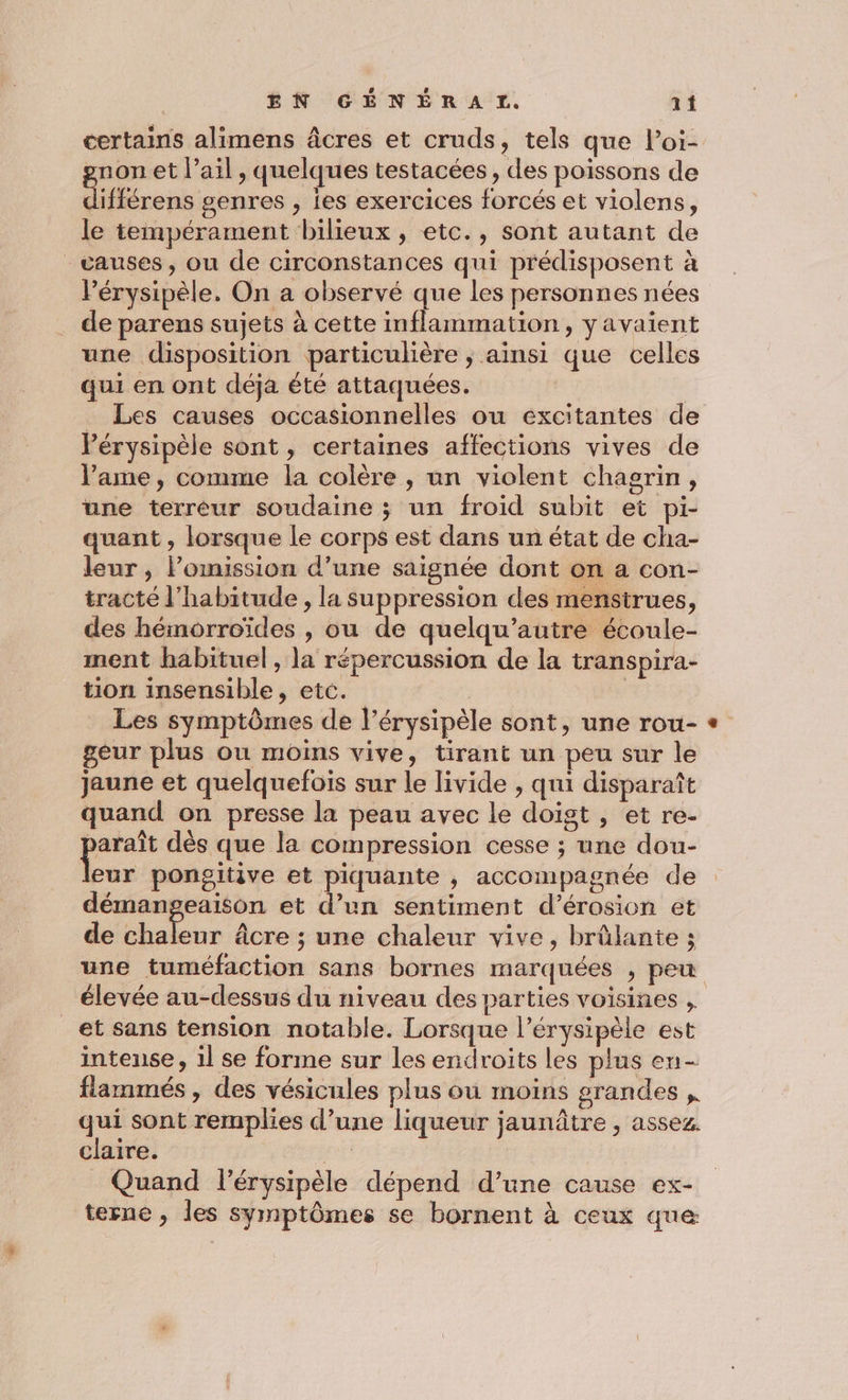 certains alimens âcres et cruds, tels que loi- znon et l’ail , quelques testacées, des poissons de Éfférens genres , les exercices forcés et violens, le tempérament bilieux , etc., sont autant de causes, ou de circonstances qui prédisposent à Pérysipèle. On a observé que les personnes nées de parens sujets à cette inflammation, y avaient une disposition particulière ; ainsi que celles qui en ont déja été attaquées. _ Les causes occasionnelles ou eéxcitantes de Pérysipèle sont, certaines affections vives de l'ame, comme la colère , un violent chagrin, une terréur soudaine ; un froid subit et pi- quant , lorsque le corps est dans un état de cha- leur, Pomission d’une saignée dont on a con- tracté l'habitude , la suppression des mensirues, des hémorroïdes , ou de quelqu’autre écoule- ment habituel, la répercussion de la transpira- tion insensible, etc. Les symptômes de l’érysipèle sont, une rou- geur plus ou moins vive, tirant un peu sur le jaune et quelquefois sur le livide , qui disparaît quand on presse la peau avec le doigt , et re- Las dès que la compression cesse ; une dou- eur pongitive et piquante , accompagnée de démangeaison et d’un sentiment d’érosion et de chaleur âcre ; une chaleur vive, brûlante ; une tuméfaction sans bornes marquées , peu élevée au-dessus du niveau des parties voisines , _et sans tension notable. Lorsque l’érysipèle est intense, 1l se forme sur les endroits les plus en- flammés , des vésicules plus ou moins grandes qui sont remplies d’une liqueur jaunâtre , assez. claire. pl Quand lérysipèle dépend d’une cause ex- terne , les symptômes se bornent à ceux que