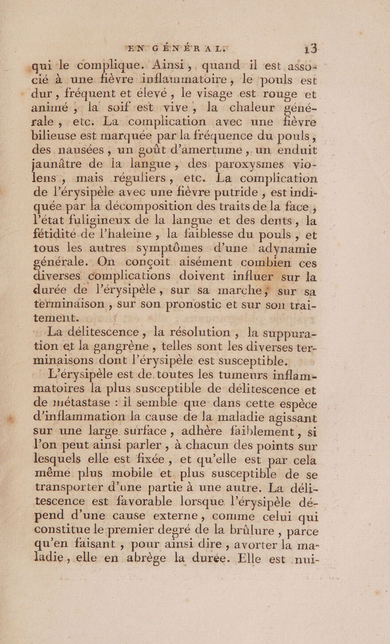 qui le complique. Ainsi ,. quand il est asso: cié à une hèvre inflammatoire, le pouls est ‘dur, fréquent et élevé, le visage est rouge et anuné ; la soif est vive, la chaleur géné- rale , etc. La complication avec une fièvre bilieuse est marquée par la fréquence du pouls, des nausées , un goût d’amertume ,. un enduit jaunâtre de la langue, des paroxysmes vio- lens , mais réguliers, etc. La complication de l’érysipèle avec une fièvre putride , est indi- quée par la décomposition des traits de la face , l’état fulisineux de la langue et des dents, la fétidité de l’haleine , la faiblesse du pouls , et tous les autres symptômes d’une adynamie générale. On conçoit aisément combien ces diverses complications doivent influer sur la durée de l’érysipèle, sur sa marche} sur sa terminaison , Sur son pronostic et sur son trai- tement. re ; La délitescence , la résolution ; la suppura- tion et la sangrène , telles sont les diverses ter- minaisons dont l’érysipèle est susceptible. L’érysipèle est de toutes les tumeurs inflam- matoires la plus susceptible de délitescence et de métastase : il semble que dans cette espèce d’inflammation la cause de la maladie agissant sur une large surface , adhère faiblement, si l’on peut ainsi parler , à chacun des points sur lesquels elle est fixée, et qu’elle est par cela même plus mobile et plus susceptible de se transporter d’une partie à une autre. La déli- tescence est favorable lorsque l’érysipèle dé- pend d’une cause externe, comme celui qui constitue le premier degré de la brûlure , parce qu’en faisant , pour ainsi dire , avorter la ma- ladie, elle en abrège la durée. Elle est nui-