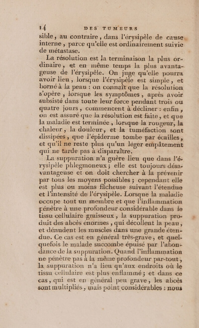 sible, au contraire , dans l’érysipèle de cause. interne , parce qu’elle est ordinairement suivie de métastase. | La résolution est la terminaison la plus or- dinaire, et en même temps la plus avanta- geuse de l’érysipèle. On juge qu'elle pourra avoir lieu , lorsque l’érysipèle est simple, et borné à la peau : on connaît que la résolution s'opére , lorsque les symptômes, après avoir subsisté dans toute leur force pendant trois ou quatre jours , commencent à décliner : enfin , on est assuré que la résolution est faite, et que la maladie est terminée , lorsque la rougeur, la chaleur , la douleur, et la tuméfaction sont dissipées , que l’épiderme tombe par écailles, et qu'il ne reste plus qu’un léger eñpâtement qui ne tarde pas à disparaître. La suppuration n’a guère lieu que dans l’é. rysipèle phlegmoneux; elle est toujours désa- vantaseuse et on doit chercher à la prévenir par tous les moyens possibles ; cependant elle est plus ou moins ficheuse suivant l'étendue et l’intensité de l’érysipèle. Lorsque la maladie occupe tout un membre et que l’inflammation pénètre à une profondeur considérable dans le tissu cellulaire graisseux , la suppuration pro- duit des abcès énormes , qui décollent la peau, et dénudent les muscles dans une grande éten- due. Ce cas est en général très-grave, et quel- quefois le malade succombe épuisé par l’abon- dance de la suppuration. Quand l’inflammation ne pénètre pas à la même profondeur par-tout, la suppuration n’a lieu qu'aux endroits où le tissu cellulaire est plus enflammé; et dans ce cas , qui est en général peu grave, les aboès sont multipliés , mais point considérables : nous