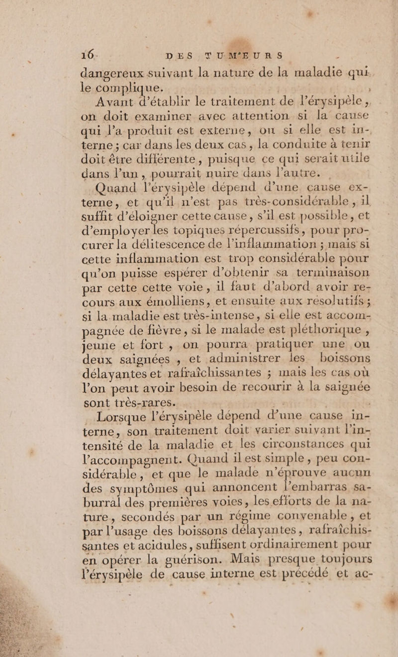 dangereux suivant la nature de la maladie qui le complique. 1 | Avant d'établir le traitement de lérysipèle;, on doit examiner avec attention si la cause qui l’a produit est externe, ou si elle est in- terne ; car dans les deux cas, la conduite à tenir doit être différente, puisque ce qui serait utile dans l’un, pourrait nuire dans l’autre. | | Quand l’érysipèle dépend d’une cause ex- terne, et qu’il n’est pas très-considérable ; il suffit d’éloigner cette cause, s’il est possible, et d’employerles topiques répercussifs, pour pro- curer la délitescence de l'inflammation ; mais si cette inflammation est trop considérable pour qu’on puisse espérer d'obtenir sa terminaison par cette cette voie , il faut d’abord avoir re- cours aux émolliens, et ensuite aux resolutifs; si la maladie est très-intense, si elle est accom- pagnée de fièvre, si le malade est pléthorique , jeune et fort , on pourra pratiquer une ou deux saignées , et administrer les boissons délayantes et rafraîchissantes ; inais les cas où l’on peut avoir besoin de recourir à la saignée sont très-rares. + | ) Lorsque l’érysipèle dépend d’une cause in- terne, son traitement doit varier suivant l’in- tensité de la maladie et les circonstances qui l’accompagnent. Quand ilest simple , peu con- sidérable, et que le malade n’éprouve aucun des symptômes qui annoncent l’embarras sa- burral des premières voies, les efforts de la na- ture, secondés par un régime convenable , et par l’usage des boissons délayantes, rafraïchis- santes et acidules, suffisent ordinairement pour en opérer la guérison. Mais presque toujours l’érysipèle de cause interne est précédé et ac-