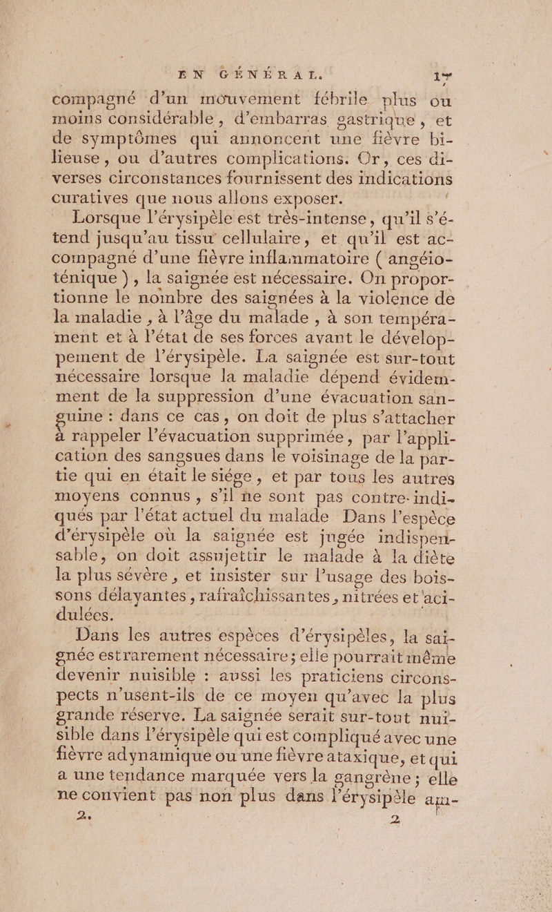 compagné d’un mouvement fébrile plus ou moins considérable , d’embarras gastrique , et de symptômes qui annoncent une fièvre bi- lieuse, ou d’autres complications. Or, ces di- verses circonstances fournissent des indications curatives que nous allons exposer. Lorsque l’érysipèle est très-intense, qu’il s’é- tend jusqu’au tissu cellulaire, et qu'il est ac- compagné d’une fièvre inflammatoire ( angéio- ténique }, la saïgnée est nécessaire. On propor- tionne le nombre des saignées à la violence de la maladie , à l’âge du malade , à son tempéra- ment et à l’état de ses forces avant le dévelop- pement de l’érysipèle. La saisnée est sur-tout nécessaire lorsque la maladie dépend évidem- ment de la suppression d’une évacuation san- une : dans ce cas, on doit de plus s'attacher à rappeler l'évacuation supprimée, par l’appli- cation des sangsues dans le voisinage de la par- tie qui en était le siége, et par tous les autres moyens connus, s'il ñe sont pas contre-indi- qués par l’état actuel du malade Dans l’espèce d’érysipèle où la saignée est jugée indisper- sable, on doit assujettir le malade à la diète la plus sévère , et insister sur l'usage des bois- sons délayantes , raïraîchissantes , nitrées et'aci- dulées. LATTES Dans les autres espèces d’érysipèles, la sai- gnée estrarement nécessaire ; elle pourrait même devenir nuisible : aussi les praticiens circons- pects n’usént-ils de ce moyen qu'avec la plus grande réserve. La saisnée serait sur-tout nui- sible dans l’érysipèle qui est compliqué avec une fièvre adynamique ou une fièvre ataxi que, et qui a une tendance marquée vers la gangrène ; elle ne convient pas non plus dans l’érysipèle a 2e 2