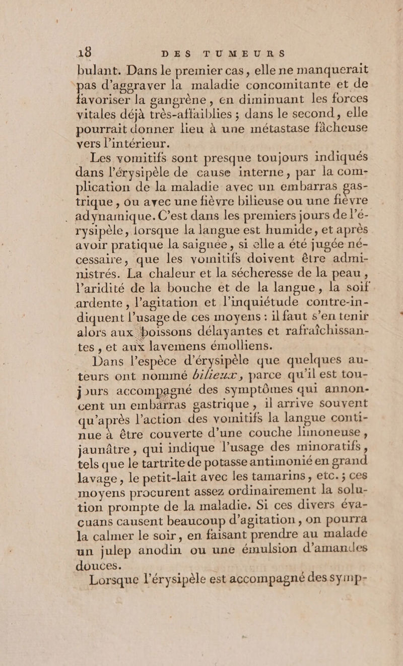 bulant. Dans le premier cas, elle ne manquerait ‘pas d’agsraver la maladie concomitante et de favoriser la gangrène , en diminuant les forces vitales déjà très-affaiblies ; dans le second, elle pourrait donner lieu à une métastase ficheuse vers l’intérieur. | Les vomitifs sont presque toujours indiqués dans l’érysipèle de cause interne, par la com- plication de la maladie avec un embarras gas- trique , ou avec une fièvre bilieuse ou une fièvre . adynamnique. C’est dans les premiers jours de l’é- rysipèle, lorsque la langue est humide, et après avoir pratique la saignée , si elle a été jugée né- cessaire, que les vomnitifs doivent être admi- nistrés. La chaleur et la sécheresse de la peau , l’aridité de la bouche et de la langue, la soif ardente , l’agitation et l'inquiétude contre-in- diquent l'usage de ces moyens: il faut s’en tenir alors aux boissons délayantes et rafraîchissan- tes , et aux lavemens émolliens. Dans l'espèce d’érysipèle que quelques au- teurs ont nommé bileux, parce qu'il est tou- jours accompagné des symptômes qui annon- cent un embärras gastrique , il arrive souvent qu'après l’action des vomitifs la langue conti- nue à être couverte d’une couche linoneuse, jaunâtre , qui indique l’usage des minoratifs ; tels que le tartrite de potasse antimonié en grand lavage, le petit-lait avec les tamarins, etc. ; ces moyens procurent assez ordinairement la solu- tion prompte de la maladie. Si ces divers éva- cuans causent beaucoup d’agitation , on pourra la calmer le soir, en faisant prendre au malade un julep anodin ou une émulsion d’amances douces. Lorsque l’érysipèle est accompagné des symp-
