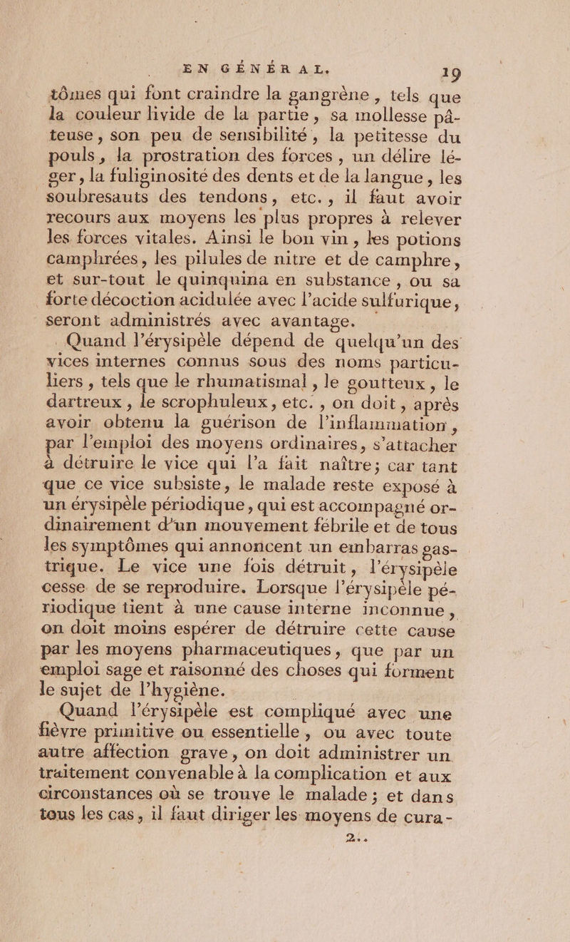 tômes qui font craindre la gangrène , tels que la couleur hvide de la partie, sa mollesse p4- teuse, son peu de sensibilité, la petitesse du pouls, la prostration des forces , un délire lé- 8er, la fuliginosité des dents et de la langue , les soubresauts des tendons, etc., il faut avoir recours aux moyens les plus propres à relever les forces vitales. Ainsi le bon vin, les potions camphrées, les pilules de nitre et de camphre, et sur-tout le quinquina en substance , ou sa forte décoction acidulée avec l’acide sulfurique, seront administrés avec avantage. Quand l’érysipèle dépend de quelqu'un des vices internes connus sous des noms particu- liers , tels que le rhumatismal , le soutteux, le dartreux , le scrophuleux, etc. , on doit, après avoir obtenu la guérison de l’inflammation , par l'emploi des moyens ordinaires, s'attacher à détruire le vice qui l’a fait naître; car tant que ce vice subsiste , le malade reste exposé à ur érysipèle périodiq ue , qui est accompagné Oor- dinairement d’un mouvement fébrile et de tous les symptômes qui annoncent un embarras sas- trique. Le vice une fois détruit, l’érysipèle cesse de se reproduire. Lorsque l’érysipèle pé- riodique tient à une cause interne inconnue . on doit moins espérer de détruire cette cause par les moyens pharmaceutiques, que par un emploi sage et raisonné des choses qui forment le sujet de l’hygiène. : Quand lérysipèle est compliqué avec une fièvre primitive ou essentielle, ou avec toute autre affection grave, on doit administrer un traitement convenable à la complication et aux circonstances où se trouve le malade ; et dans tous les cas, il faut diriger les moyens de cura- 2.